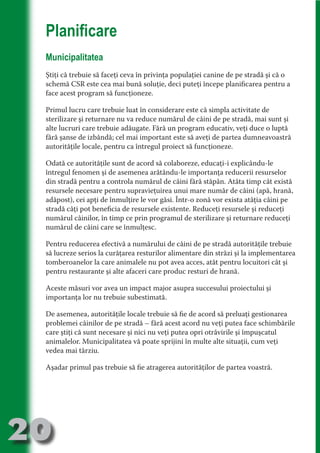Planificare
     Municipalitatea




                                   N
                          TI O IO ft
     Ştiţi că trebuie să faceţi ceva în privinţa populaţiei canine de pe stradă şi că o
     schemă CSR este cea mai bună soluţie, deci puteţi începe planificarea pentru a




                          TI T ra
     face acest program să funcţioneze.




                          RI hirFT
                      IA d U D
     Primul lucru care trebuie luat în considerare este că simpla activitate de
     sterilizare şi returnare nu va reduce numărul de câini de pe stradă, mai sunt şi




                   IC ddeB d
     alte lucruri care trebuie adăugate. Fără un program educativ, veţi duce o luptă




                            O N
                BL eT TA
     fără şanse de izbândă; cel mai important este să aveţi de partea dumneavoastră
     autorităţile locale, pentru ca întregul proiect să funcţioneze.




                             N
            PU Dag DR
     Odată ce autorităţile sunt de acord să colaboreze, educaţi-i explicându-le
     întregul fenomen şi de asemenea arătându-le importanţa reducerii resurselor
               R IS n -
     din stradă pentru a controla numărul de câini fără stăpân. Atâta timp cât există
     resursele necesare pentru supravieţuirea unui mare număr de câini (apă, hrană,




                       CA
               Rk p Do
     adăpost), cei apţi de înmulţire le vor găsi. Într-o zonă vor exista atâţia câini pe
                 PU a
                       si

     stradă câţi pot beneficia de resursele existente. Reduceţi resursele şi reduceţi
     numărul câinilor, în timp ce prin programul de sterilizare şi returnare reduceţi
           FOac ONr


     numărul de câini care se înmulţesc.
                   BL
                    e
        T b Cn V



     Pentru reducerea efectivă a numărului de câini de pe stradă autorităţile trebuie
     să lucreze serios la curăţarea resturilor alimentare din străzi şi la implementarea
     tomberoanelor la care animalele nu pot avea acces, atât pentru locuitori cât şi
            SE ia




     pentru restaurante şi alte afaceri care produc resturi de hrană.
  an




     Aceste măsuri vor avea un impact major asupra succesului proiectului şi
            FO




     importanţa lor nu trebuie subestimată.
 m




     De asemenea, autorităţile locale trebuie să fie de acord să preluaţi gestionarea
Ro




     problemei câinilor de pe stradă – fără acest acord nu veţi putea face schimbările
       OR T




     care ştiţi că sunt necesare şi nici nu veţi putea opri otrăvirile şi împuşcatul
       NO




     animalelor. Municipalitatea vă poate sprijini în multe alte situaţii, cum veţi
     vedea mai târziu.
     NO




     Aşadar primul pas trebuie să fie atragerea autorităţilor de partea voastră.




20
                                                                                Revenire
                                                                                   la
                                                                               ‘Continut’
 