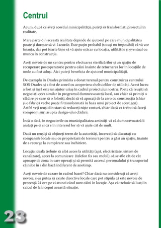Centrul
     Acum, după ce aveţi acordul minicipalităţii, puteţi să transformaţi proiectul în
     realitate.




                                   N
                          TI O IO ft
     Mare parte din această realitate depinde de ajutorul pe care municipalitatea




                          TI T ra
     poate şi doreşte să vi-l acorde. Este puţin probabil (totuşi nu imposibil) că vă vor
     finanţa, dar pot foarte bine să vă ajute măcar cu locaţia, utilităţile şi eventual cu




                          RI hirFT
                      IA d U D
     munca în construcţie.




                   IC ddeB d
     Aveţi nevoie de un centru pentru efectuarea sterilizărilor şi un spaţiu de




                            O N
     recuperare postoperatorie pentru câini înainte de returnarea lor în locaţiile de




                BL eT TA
     unde au fost aduşi. Aici puteţi beneficia de ajutorul municipalităţii.




                             N
            PU Dag DR
     De exemplu în Oradea primăria a donat terenul pentru construirea centrului
     SOS Oradea şi a fost de acord cu acoperirea cheltuielilor de utilităţi. Acest lucru
               R IS n -
     a fost şi încă este un ajutor uriaş în cadrul proiectului nostru. Poate că reuşiţi să
     negociaţi ceva similar în programul dumneavoastră local, sau chiar să primiţi o




                       CA
     clădire pe care să o folosiţi, decât să vă apucaţi de la zero cu construcţia (chiar
               Rk p Do
                 PU a
     şi o fabrică veche poate fi transformată în baza unui proiect de acest gen).
                       si

     Astfel veţi reuşi din start să reduceţi nişte costuri, chiar dacă va trebui să faceţi
           FOac ONr


     compromisuri asupra design-ului clădirii.
                   BL
                    e
        T b Cn V



     Încă o dată, în negocierile cu municipalitatea amintiţi-vă că dumneavoastră îi
     ajutaţi pe ei şi că e în interesul lor să vă ajute cât de mult.

     Dacă nu reuşiţi să obţineţi teren de la autorităţi, încercaţi să discutaţi cu
            SE ia




     companiile locale sau cu proprietarii de terenuri pentru a găsi un spaţiu, înainte
  an




     de a recurge la cumpărare sau închiriere.
            FO




     Locaţia ideală trebuie să aibă acces la utilităţi (apă, electricitate, sistem de
 m




     canalizare), acces la comunicare (telefon fix sau mobil), să se afle cât de cât
     aproape de zona în care operaţi şi să permită accesul personalului şi transportul
Ro



          T




     câinilor în / din bază indiferent de anotimp.
       OR
       NO




     Aveţi nevoie de cazare în cadrul bazei? Chiar dacă nu consideraţi că aveţi
     nevoie, s-ar putea să existe directive locale care pot stipula că este nevoie de
     NO




     prezenţă 24 ore pe zi atunci când sunt câini în locaţie. Aşa că trebuie să luaţi în
     calcul de la început această situaţie.




23
                                                                                 Revenire
                                                                                    la
                                                                                ‘Continut’
 