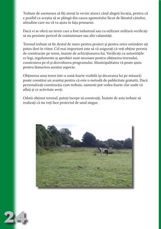 Trebuie de asemenea să fiţi atenţi la vecini atunci când alegeţi locaţia, pentru că
     e posibil ca aceştia să se plângă din cauza zgomotului făcut de lătratul câinilor,
     atitudine care nu vă va ajuta în faţa primariei.

     Dacă vi se oferă un teren care a fost industrial sau cu utilizare militară verificaţi




                                   N
     să nu prezinte pericol de contaminare sau alte calamităţi.




                          TI O IO ft
                          TI T ra
     Terenul trebuie să fie destul de mare pentru proiect şi pentru orice extindere aţi
     putea dori în viitor. Cel mai important este să vă asiguraţi că veţi obţine permis




                          RI hirFT
                      IA d U D
     de construcţie pe teren, înainte de achiziţionarea lui. Verificaţi cu autorităţile
     ce legi, regulamente şi aprobări sunt necesare pentru obţinerea terenului,




                   IC ddeB d
     construirea pe el şi dezvoltarea programului. Municipalitatea vă poate ajuta




                            O N
     pentru lămurirea acestor aspecte.




                BL eT TA
     Obţinerea unui teren într-o zonă foarte vizibilă (şi decorarea lui pe măsură)




                             N
            PU Dag DR
     poate constitui un avantaj pentru că este o metodă de publicitate gratuită. Dacă
     personalizaţi construcţia cum trebuie, oamenii pot vedea foarte clar unde vă
               R IS n -
     aflaţi şi ce activitate aveţi.

     Odată obţinut terenul, puteţi începe să construiţi. Înainte de asta trebuie să




                       CA
               Rk p Do
     realizaţi că nu veţi face proiectul de unul singur.
                 PU a
                       si
           FOac ONr

                   BL
                    e
        T b Cn V
  an
            SE ia

            FO
 m
Ro



       OR T
       NO
     NO




24
                                                                                  Revenire
                                                                                     la
                                                                                 ‘Continut’
 
