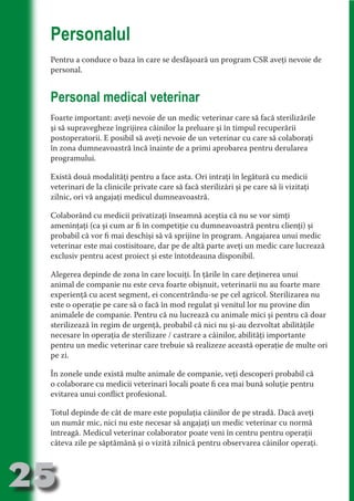 Personalul
     Pentru a conduce o baza în care se desfăşoară un program CSR aveţi nevoie de
     personal.




                                   N
                          TI O IO ft
     Personal medical veterinar




                          TI T ra
                          RI hirFT
                      IA d U D
     Foarte important: aveţi nevoie de un medic veterinar care să facă sterilizările
     şi să supravegheze îngrijirea câinilor la preluare şi în timpul recuperării




                   IC ddeB d
     postoperatorii. E posibil să aveţi nevoie de un veterinar cu care să colaboraţi




                            O N
     în zona dumneavoastră încă înainte de a primi aprobarea pentru derularea




                BL eT TA
     programului.




                             N
            PU Dag DR
     Există două modalităţi pentru a face asta. Ori intraţi în legătură cu medicii
     veterinari de la clinicile private care să facă sterilizări şi pe care să îi vizitaţi
               R IS n -
     zilnic, ori vă angajaţi medicul dumneavoastră.

     Colaborând cu medicii privatizaţi înseamnă aceştia că nu se vor simţi




                       CA
               Rk p Do
                 PU a
     ameninţaţi (ca şi cum ar fi în competiţie cu dumneavoastră pentru clienţi) şi
                       si

     probabil că vor fi mai deschişi să vă sprijine în program. Angajarea unui medic
     veterinar este mai costisitoare, dar pe de altă parte aveţi un medic care lucrează
           FOac ONr

                   BL
                    e



     exclusiv pentru acest proiect şi este întotdeauna disponibil.
        T b Cn V



     Alegerea depinde de zona în care locuiţi. În ţările în care deţinerea unui
     animal de companie nu este ceva foarte obişnuit, veterinarii nu au foarte mare
     experienţă cu acest segment, ei concentrându-se pe cel agricol. Sterilizarea nu
            SE ia




     este o operaţie pe care să o facă în mod regulat şi venitul lor nu provine din
  an




     animalele de companie. Pentru că nu lucrează cu animale mici şi pentru că doar
     sterilizează în regim de urgenţă, probabil că nici nu şi-au dezvoltat abilităţile
            FO




     necesare în operaţia de sterilizare / castrare a câinilor, abilităţi importante
 m




     pentru un medic veterinar care trebuie să realizeze această operaţie de multe ori
     pe zi.
Ro



       OR T




     În zonele unde există multe animale de companie, veţi descoperi probabil că
       NO




     o colaborare cu medicii veterinari locali poate fi cea mai bună soluţie pentru
     NO




     evitarea unui conflict profesional.

     Totul depinde de cât de mare este populaţia câinilor de pe stradă. Dacă aveţi
     un număr mic, nici nu este necesar să angajaţi un medic veterinar cu normă
     întreagă. Medicul veterinar colaborator poate veni în centru pentru operaţii
     câteva zile pe săptămână şi o vizită zilnică pentru observarea câinilor operaţi.



25
                                                                                       Revenire
                                                                                          la
                                                                                      ‘Continut’
 