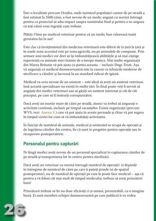 Într-o localitate precum Oradea, unde numărul populaţiei canine de pe stradă a
     fost estimat la 3500 câini, a fost nevoie de un medic angajat cu normă întreagă
     pentru ca proiectul să aiba impact asupra numărului final şi pentru a ne asigura
     că toţi câinii erau îngrijiţi cum trebuie.




                                  N
     Plătiţi-l bine pe medicul veterinar pentru că un medic bun valorează toată




                         TI O IO ft
     greutatea lui în aur!




                         TI T ra
     Este clar că învăţământul din medicina veterinară este diferit de la ţară la ţară şi




                         RI hirFT
                     IA d U D
     în unele zone accentul este pe zona agricolă, nu pe animalele de companie. Prin
     urmare unii medici vor dori să îşi îmbunătăţească abilităţile şi să mai câştige




                  IC ddeB d
     experienţă cu animale mici înainte de a începe munca. Mai multe organizaţii




                           O N
     din Marea Britanie vă pot ajuta cu partea aceasta – inclusiv Dogs Trust. Aşa




               BL eT TA
     vă asiguraţi că medicul dumneavoastră este la curent cu tehnicile moderne de
     sterilizare a câinilor şi lucrează la un standard ridicat de igienă.




                            N
           PU Dag DR
     Medicul va avea nevoie de un asistent – este ideal să aveţi un asistent veterinar,
              R IS n -
     însă această specializare nu există în multe ţări. În final poate veţi fi nevoit să
     angajaţi doi medici veterinari sau să găsiţi un asistent interesat şi cât de cât




                      CA
     priceput, pe care să îl instruiţi corespunzător.
              Rk p Do
                PU a
                      si

     Dacă aveţi un număr mare de câini pe stradă, atunci va trebui să asiguraţi o
     activitate continuă, inclusiv pe timpul vacanţelor. Exista organizaţii (precum
          FOac ONr

                  BL
                   e



     WVS, vezi Anexa 5 ) care vă pot ajuta în aceste perioade şi chiar vă pot sugera
       T b Cn V



     în timpul vizitei lor cum să vă îmbunătăţiţi activitatea.

     În funcţie de numărul de animale, medicul şi asistentul se ocupă de operaţii şi
     de îngrijirea câinilor din centru, fie că sunt în pregatire pentru operaţie sau în
           SE ia




     recuperare postoperatorie.
  an




     Personalul pentru capturări
           FO
 m




     Pe lângă medici aveţi nevoie de un personal specializat în capturarea câinilor de
     pe stradă şi transportarea lor în centru pentru sterilizări.
Ro



      OR T




     Dacă aveţi un veterinar cu normă întreagă numărul de operaţii/ zi depinde
      NO




     în întregime de numărul de câini pe care îi puteţi prinde (si de spaţiul
     NO




     postoperator), nu de numărul de operaţii pe care le poate face medicul – aşa că
     pentru a vă folosi cât mai mult de timpul medicului, trebuie să aveţi prinzători
     buni!

     Prinzătorii trebuie să fie nu doar eficienţi ci şi umani, prezentabili, cu o imagine
     bună. Ei sunt membrii echipei dumneavoastră pe care publicul îi va vedea



26
                                                                                Re eni e
                                                                                   la
                                                                                  Con in
 