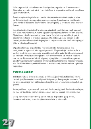 la lucru pe străzi, primul contact al cetăţenilor cu proiectul dumneavoastră.
     Tocmai de aceea trebuie să vă reprezinte bine şi să poarte o uniformă simplă dar
     uşor de identificat.

     În orice acţiune de prindere a câinilor din teritoriu trebuie să aveţi o echipă




                                   N
     de doi prinzători – nu numai se uşurează munca de capturare a câinilor, dar




                          TI O IO ft
     unul dintre ei trebuie să noteze listele cu câini prinşi şi locaţia de unde provine




                          TI T ra
     fiecare.




                          RI hirFT
                      IA d U D
     Aceşti prinzători trebuie să înveţe cum să prindă câinii într-un mod uman şi
     fără stres pentru animal. Cea mai uşoară cale este întotdeauna cea mai eficientă.




                   IC ddeB d
     Majoritatea câinilor comunitari sunt destul de prietenoşi astfel încât pot fi




                            O N
     ademeniţi cu hrană şi prinşi cu uşurinţă. Bineînţeles, pentru că sunt şi alte




                BL eT TA
     cazuri, personalul trebuie să fie pregătit să captureze într-un mod uman şi sigur
     chiar şi câinii problematici.




                             N
            PU Dag DR
     O parte extrem de importantă a responsabilităţii dumneavoastră este
               R IS n -
     menţinerea în siguranţă a întregului personal. Nu puteţi ajuta animale dacă
     sunteţi rănit, de aceea siguranţa umană trebuie să fie prioritară în orice contact




                       CA
     cu animalul. Prinzătorul este primul care are contact cu un animal, fiind cel
               Rk p Do
                 PU a
     mai expus. De aceea trebuie să asiguraţi o pregătire corespunzătoare pentru
                       si

     prinderea şi manevrarea câinilor, precum şi tot echipamentul necesar. Uneori e
     atât de simplu să ne concentrăm cum să ajutam câinii, încât uităm de siguranţa
           FOac ONr

                   BL
                    e



     oamenilor.
        T b Cn V



     Personal auxiliar
            SE ia




     Este foarte util să aveţi la îndemână o persoană pricepută la toate sau cineva
     care să ajute la menţinerea curăţeniei şi siguranţei, la reparaţiile necesare. Dacă
  an




     nu aveţi o persoană care să locuiască la centru, veţi avea nevoie probabil de un
            FO




     paznic.
 m




     Purtaţi-vă bine cu personalul, pentru că dacă vreo legătură din interior scârţâie,
Ro




     nu este sprijinită sau supravegheată, atunci puterea întregii echipe slăbeşte.
       OR T
       NO




     Găsiţi persoane de încredere şi oricât aţi fi de disperat să găsiţi ajutor,
     întotdeauna insistaţi să verificaţi recomandările şi referinţele.
     NO




27
                                                                                    Revenire
                                                                                       la
                                                                                   ‘Continut’
 