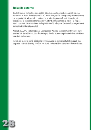 Relaţiile externe
     Luaţi legătura cu toate organizaţiile din domeniul protecţiei animalelor care
     activează în zona dumneavoastră. O bună relaţionare cu toţi din jur este extrem
     de importantă. Vă pot oferi sfaturi cu privire la personal, puteţi impărtăşi




                                   N
     experienţe şi informaţii (furnizori), vă oferiţi sprijin moral şi fizic – şi vă pot




                          TI O IO ft
     ajuta cu câinii cărora trebuie să le găsiţi familii adoptive (mai multe despre acest




                          TI T ra
     aspect veţi citi mai departe).




                          RI hirFT
                      IA d U D
     Vizitaţi ICAWC (Internaţional Companion Animal Welfare Conference) care
     are are loc anual într-o ţară din Europa, fiind o ocazie importantă de socializare,




                   IC ddeB d
     dar şi de informare.




                            O N
                BL eT TA
     Acum aţi început să vă gândiţi la personal, aşa că e momentul să mergeţi mai
     departe, să transformaţi totul în realitate – construirea centrului de sterilizare.




                             N
            PU Dag DR
               R IS n -

                       CA
               Rk p Do
                 PU a
                       si
           FOac ONr

                   BL
                    e
        T b Cn V
  an
            SE ia

            FO
 m
Ro



       OR T
       NO
     NO




28
                                                                                 Revenire
                                                                                    la
                                                                                ‘Continut’
 