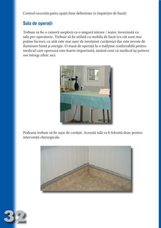 Centrul necesită patru spaţii bine delimitate (o împărţire de bază):

     Sala de operaţii
     Trebuie să fie o cameră aseptică cu o singură intrare / ieşire, învecinată cu




                                   N
     sala pre-operatorie. Trebuie să fie utilată cu mobila de bază (cu cât sunt mai




                          TI O IO ft
     puţine lucruri, cu atât este mai uşor de menţinut curăţenia) dar este nevoie de




                          TI T ra
     iluminare bună şi energie. O masă de operaţii la o înălţime confortabilă pentru
     medicul care operează este foarte importantă, ţinând cont că medicul îşi petrece




                          RI hirFT
                      IA d U D
     ore întregi zilnic aici.




                   IC ddeB d

                            O N
                BL eT TA


                             N
            PU Dag DR
               R IS n -

                       CA
               Rk p Do
                 PU a
                       si
           FOac ONr

                   BL
                    e
        T b Cn V




     Podeaua trebuie să fie uşor de curăţat. Această sală va fi folosită doar pentru
            SE ia




     intervenţii chirurgicale.
  an


            FO
 m
Ro



       OR T
       NO
     NO




32
                                                                                Revenire
                                                                                   la
                                                                               ‘Continut’
 