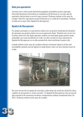 Sala pre-operatorie
     Aceasta este o sală curată destinată pregătirii animalelor pentru operaţie.
     Necesită iluminare bună (deşi nu neapărat la fel de bună ca cea din sala de
     operaţii), electricitate şi acces la apa curentă. Podeaua trebuie să fie uşor de




                                   N
     curăţat. Sala Pre-operatorie poate fi folosită şi ca o Sală de Consultaţii. Trebuie




                          TI O IO ft
     să aibă acces uşor către Spaţiul de Recuperare.




                          TI T ra
     Spaţiul de Recuperare




                          RI hirFT
                      IA d U D
     Un spaţiu amenajat cu cuşti pentru câinii care au primit medicaţia de dinainte




                   IC ddeB d
     de operaţie sau pentru câinii care se recuperează după. Ţinând cont că aici vor




                            O N
                BL eT TA
     fi ţinuţi câinii trei zile după operaţie, trebuie să amenajaţi spaţiu pentru toate
     animalele care sunt sterilizate în 4 zile. Cu alte cuvinte în orice moment în




                             N
     Spaţiul de Recuperare se va afla numărul de câini sterilizaţi în patru zile.
            PU Dag DR
     Cuştile trebuie să fie uşor de curăţat şi foarte rezistente (ideal ar fi din oţel
               R IS n -
     inoxidabil), ţinând cont de faptul că mulţi dintre câini vor face eforturi mari să
     scape.




                       CA
               Rk p Do
                 PU a
                       si
           FOac ONr

                   BL
                    e
        T b Cn V
  an
            SE ia

            FO
 m
Ro



       OR T
       NO




     Nu este nevoie de un spaţiu de exerciţiu, atâta timp cât există loc destul în afara
     NO




     cuştilor să iasă pentru a-şi face nevoile. În Spaţiul de Recuperare este nevoie de
     apă curentă şi de asemenea încălzire, temperatura trebuie menţinută între 10-
     26°C. Podeaua trebuie să fie uşor de curăţat.




33
                                                                                Re eni e
                                                                                   la
                                                                                  Con in
 