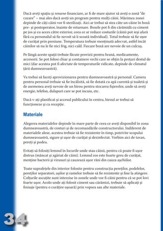 Dacă aveţi spaţiu şi resurse financiare, ar fi de mare ajutor să aveţi o zonă “de
     cazare” – mai ales dacă aveţi un program pentru mulţi câini. Mărimea zonei
     depinde de câţi câini vor fi sterilizaţi. Aici ar trebui să stea câte un câine în boxă
     pre- şi postoperator, înainte de returnare. Boxele pot fi din cărămidă cu ciment
     pe jos şi cu acces către exterior, ceea ce ar reduce costurile (câinii pot ieşi afară




                                   N
     fără ca personalul să fie nevoit să îi scoată individual). Totul trebuie să fie uşor




                          TI O IO ft
     de curăţat prin presiune. Temperatura trebuie menţinută adecvat, astfel încât




                          TI T ra
     câinilor să nu le fie nici frig, nici cald. Fiecare boxă are nevoie de un culcuş.




                          RI hirFT
                      IA d U D
     Pe lângă aceste spaţii trebuie făcute provizii pentru hrană, medicamente,
     accesorii. Se pot folosi chiar şi containere vechi care se obţin la preţuri destul de




                   IC ddeB d
     mici (dar acestea pot fi afectate de temperaturile ridicate, depinde de climatul




                            O N
     ţării dumneavoastră).




                BL eT TA
     Va trebui să faceţi aprovizionarea pentru dumneavoastră şi personal. Camera




                             N
            PU Dag DR
     pentru personal trebuie să fie încălzită, să fie dotată cu apă curentă şi toaletă şi
     de asemenea aveţi nevoie de un birou pentru stocarea fişierelor, unde să aveţi
               R IS n -
     energie, telefon, dulapuri care se pot incuia, etc.




                       CA
     Dacă v-aţi planificat şi accesul publicului în centru, biroul ar trebui să
               Rk p Do
                 PU a
     funcţioneze şi ca recepţie.
                       si
           FOac ONr


     Materiale
                   BL
                    e
        T b Cn V



     Alegerea materialelor depinde în mare parte de ceea ce aveţi disponibil în zona
     dumneavoastră, de costuri şi de recomandările constructorului. Indiferent de
     materialele alese, acestea trebuie să fie rezistente în timp, potrivite scopului
            SE ia




     dumneavoastră, sigure şi uşor de curăţat şi dezinfectat. Vorbim aici de tavan,
     pereţi şi podea.
  an




     Evitaţi să folosiţi lemnul în locurile unde stau câinii, pentru că poate fi uşor
            FO




     distrus (mâncat şi zgâriat de câini). Lemnul ros este foarte greu de curăţat,
 m




     menţine bacterii şi virusuri şi cauzează uşor răni din cauza aşchiilor.
Ro



          T




     Toate suprafeţele din interior folosite pentru construcţia pereţilor, podelelor,
       OR
       NO




     pereţilor separatori, uşilor şi ramelor trebuie să fie rezistente şi fine la atingere.
     Colţurile ascuţite sunt interzise în zonele unde vor fi câini pentru că se pot lovi
     NO




     foarte uşor. Acolo unde aţi folosit ciment sau cărămizi, trebuie să aplicaţi şi
     finisaje (pentru o curăţire uşoară) prin vopsea sau alte materiale.




34
                                                                                   Revenire
                                                                                      la
                                                                                  ‘Continut’
 