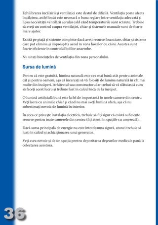 Echilibrarea încălzirii şi ventilaţiei este destul de dificilă. Ventilaţia poate afecta
     încălzirea, astfel încât este necesară o buna reglare între ventilaţia adecvată şi
     lipsa necesităţii ventilării aerului cald când temperaturile sunt scăzute. Trebuie
     să aveţi un control asupra ventilaţiei, chiar şi sistemele manuale sunt de foarte
     mare ajutor.




                                   N
                          TI O IO ft
     Există pe piaţă şi sisteme complexe dacă aveţi resurse financiare, chiar şi sisteme




                          TI T ra
     care pot elimina şi împrospăta aerul în zona boxelor cu câini. Acestea sunt
     foarte eficiente în controlul bolilor anaerobe.




                          RI hirFT
                      IA d U D
     Nu uitaţi bineînţeles de ventilaţia din zona personalului.




                   IC ddeB d

                            O N
     Sursa de lumină




                BL eT TA
     Pentru că este gratuită, lumina naturală este cea mai bună atât pentru animale




                             N
            PU Dag DR
     cât şi pentru oameni, aşa că încercaţi să vă folosiţi de lumina naturală în cât mai
     multe din încăperi. Arhitectul sau constructorul ar trebui să vă sfătuiască cum
               R IS n -
     să faceţi acest lucru şi trebuie luat în calcul încă de la început.




                       CA
               Rk p Do
     O lumină artificială bună este la fel de importantă în unele camere din centru.
                 PU a
     Veţi lucra cu animale chiar şi când nu mai aveţi lumină afară, aşa că nu
                       si

     subestimaţi nevoia de lumină în interior.
           FOac ONr

                   BL
                    e



     În ceea ce priveşte instalaţia electrică, trebuie să fiţi sigur că există suficiente
        T b Cn V



     resurse pentru toate camerele din centru (fiţi atenţi în spaţiile cu umezeală).

     Dacă sursa principală de energie nu este întotdeauna sigură, atunci trebuie să
     luaţi în calcul şi achiziţionarea unui generator.
            SE ia




     Veţi avea nevoie şi de un spaţiu pentru depozitarea deşeurilor medicale pană la
  an




     colectarea acestora.
            FO
 m
Ro



       OR T
       NO
     NO




36
                                                                                    Revenire
                                                                                       la
                                                                                   ‘Continut’
 