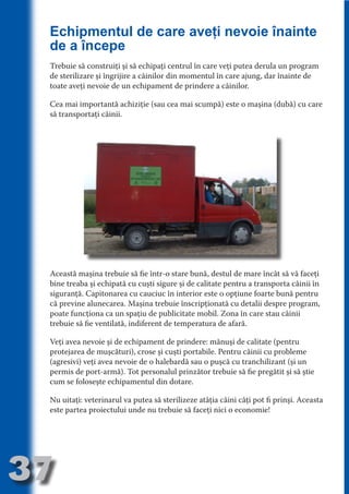 Echipmentul de care aveţi nevoie înainte
     de a începe
     Trebuie să construiţi şi să echipaţi centrul în care veţi putea derula un program




                                   N
     de sterilizare şi îngrijire a câinilor din momentul în care ajung, dar înainte de




                          TI O IO ft
     toate aveţi nevoie de un echipament de prindere a câinilor.




                          TI T ra
     Cea mai importantă achiziţie (sau cea mai scumpă) este o maşina (dubă) cu care




                          RI hirFT
                      IA d U D
     să transportaţi câinii.




                   IC ddeB d

                            O N
                BL eT TA


                             N
            PU Dag DR
               R IS n -

                       CA
               Rk p Do
                 PU a
                       si
           FOac ONr

                   BL
                    e
        T b Cn V



     Această maşina trebuie să fie într-o stare bună, destul de mare încât să vă faceţi
     bine treaba şi echipată cu cuşti sigure şi de calitate pentru a transporta câinii în
            SE ia




     siguranţă. Capitonarea cu cauciuc în interior este o opţiune foarte bună pentru
     că previne alunecarea. Maşina trebuie înscripţionată cu detalii despre program,
  an




     poate funcţiona ca un spaţiu de publicitate mobil. Zona în care stau câinii
            FO




     trebuie să fie ventilată, indiferent de temperatura de afară.
 m




     Veţi avea nevoie şi de echipament de prindere: mănuşi de calitate (pentru
Ro




     protejarea de muşcături), crose şi cuşti portabile. Pentru câinii cu probleme
          T




     (agresivi) veţi avea nevoie de o halebardă sau o puşcă cu tranchilizant (şi un
       OR
       NO




     permis de port-armă). Tot personalul prinzător trebuie să fie pregătit şi să ştie
     cum se foloseşte echipamentul din dotare.
     NO




     Nu uitaţi: veterinarul va putea să sterilizeze atâţia câini câţi pot fi prinşi. Aceasta
     este partea proiectului unde nu trebuie să faceţi nici o economie!




37
                                                                                   Revenire
                                                                                      la
                                                                                  ‘Continut’
 
