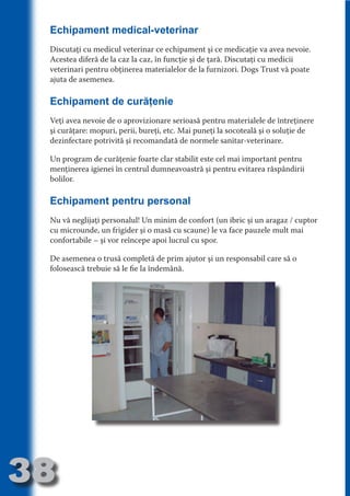 Echipament medical-veterinar
     Discutaţi cu medicul veterinar ce echipament şi ce medicaţie va avea nevoie.
     Acestea diferă de la caz la caz, în funcţie şi de ţară. Discutaţi cu medicii
     veterinari pentru obţinerea materialelor de la furnizori. Dogs Trust vă poate




                                   N
     ajuta de asemenea.




                          TI O IO ft
                          TI T ra
     Echipament de curăţenie




                          RI hirFT
                      IA d U D
     Veţi avea nevoie de o aprovizionare serioasă pentru materialele de întreţinere
     şi curăţare: mopuri, perii, bureţi, etc. Mai puneţi la socoteală şi o soluţie de




                   IC ddeB d
     dezinfectare potrivită şi recomandată de normele sanitar-veterinare.




                            O N
                BL eT TA
     Un program de curăţenie foarte clar stabilit este cel mai important pentru




                             N
     menţinerea igienei în centrul dumneavoastră şi pentru evitarea răspândirii
            PU Dag DR
     bolilor.
               R IS n -
     Echipament pentru personal




                       CA
               Rk p Do
     Nu vă neglijaţi personalul! Un minim de confort (un ibric şi un aragaz / cuptor
                 PU a
                       si

     cu microunde, un frigider şi o masă cu scaune) le va face pauzele mult mai
     confortabile – şi vor reîncepe apoi lucrul cu spor.
           FOac ONr

                   BL
                    e



     De asemenea o trusă completă de prim ajutor şi un responsabil care să o
        T b Cn V



     folosească trebuie să le fie la îndemână.
  an
            SE ia

            FO
 m
Ro



       OR T
       NO
     NO




38
                                                                               Revenire
                                                                                  la
                                                                              ‘Continut’
 
