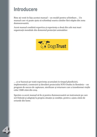 Introducere
    Bine aţi venit în faţa acestui manual – un model pentru schimbare… Un
    manual care vă poate ajuta să schimbaţi soarta câinilor fără stăpân din zona




                                  N
                         TI O IO ft
    dumneavoastră.




                         TI T ra
    Acest manual combină expertiza şi experienţa a două din cele mai mari
    organizaţii mondiale din domeniul protecţiei animalelor:




                         RI hirFT
                     IA d U D
                  IC ddeB d

                           O N
               BL eT TA


                            N
           PU Dag DR
              R IS n -

                      CA
              Rk p Do
                PU a
                      si
          FOac ONr

                  BL
                   e
       T b Cn V
           SE ia




    … şi se bazează pe toată experienţa acumulată în timpul planificării,
    implementării, construirii şi derulării proiectului SOS Oradea în România – un
    an




    program de succes de capturare, sterilizare şi returnare care a transformat vieţile
           FO




    celor 3500 câini din oraş.
   m




    Sperăm ca acest manual să fie şi pentru dumneavoastră un instrument pe care
Ro




    să îl folosiţi şi adaptaţi la propria situaţie şi condiţie, pentru a ajuta câinii de
      OR T




    oriunde din lume.
      NO
    NO




4
                                                                                 Re eni e
                                                                                    la
                                                                                   Con in
 