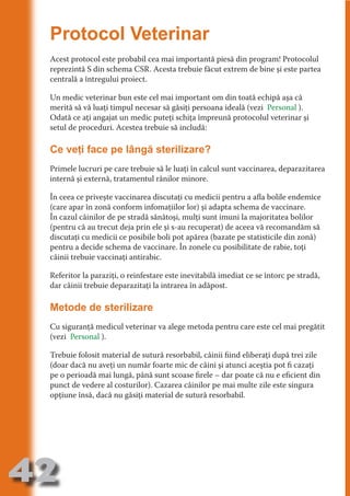 Protocol Veterinar
     Acest protocol este probabil cea mai importantă piesă din program! Protocolul
     reprezintă S din schema CSR. Acesta trebuie făcut extrem de bine şi este partea




                                   N
     centrală a întregului proiect.




                          TI O IO ft
                          TI T ra
     Un medic veterinar bun este cel mai important om din toată echipă aşa că
     merită să vă luaţi timpul necesar să găsiţi persoana ideală (vezi Personal ).




                          RI hirFT
                      IA d U D
     Odată ce aţi angajat un medic puteţi schiţa împreună protocolul veterinar şi
     setul de proceduri. Acestea trebuie să includă:




                   IC ddeB d

                            O N
                BL eT TA
     Ce veţi face pe lângă sterilizare?




                             N
     Primele lucruri pe care trebuie să le luaţi în calcul sunt vaccinarea, deparazitarea
            PU Dag DR
     internă şi externă, tratamentul rănilor minore.
               R IS n -
     În ceea ce priveşte vaccinarea discutaţi cu medicii pentru a afla bolile endemice
     (care apar în zonă conform infomaţiilor lor) şi adapta schema de vaccinare.




                       CA
               Rk p Do
     În cazul câinilor de pe stradă sănătoşi, mulţi sunt imuni la majoritatea bolilor
                 PU a
     (pentru că au trecut deja prin ele şi s-au recuperat) de aceea vă recomandăm să
                       si

     discutaţi cu medicii ce posibile boli pot apărea (bazate pe statisticile din zonă)
           FOac ONr


     pentru a decide schema de vaccinare. În zonele cu posibilitate de rabie, toţi
                   BL
                    e



     câinii trebuie vaccinaţi antirabic.
        T b Cn V



     Referitor la paraziţi, o reinfestare este inevitabilă imediat ce se întorc pe stradă,
     dar câinii trebuie deparazitaţi la intrarea în adăpost.
            SE ia




     Metode de sterilizare
  an


            FO




     Cu siguranţă medicul veterinar va alege metoda pentru care este cel mai pregătit
 m




     (vezi Personal ).
Ro




     Trebuie folosit material de sutură resorbabil, câinii fiind eliberaţi după trei zile
       OR T




     (doar dacă nu aveţi un număr foarte mic de câini şi atunci aceştia pot fi cazaţi
       NO




     pe o perioadă mai lungă, până sunt scoase firele – dar poate că nu e eficient din
     punct de vedere al costurilor). Cazarea câinilor pe mai multe zile este singura
     NO




     opţiune însă, dacă nu găsiţi material de sutură resorbabil.




42
                                                                                  Revenire
                                                                                     la
                                                                                 ‘Continut’
 