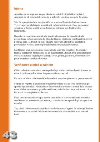 Igiena
     Aceasta este un segment asupra căruia nu puteţi fi niciodată prea strict!
     Asiguraţi-vă că personalul cunoaşte şi aplică în totalitate normele de igienă.




                                   N
     Sala de operaţie trebuie menţinută la un standard foarte înalt de curăţenie.




                          TI O IO ft
     Trecerea personalului prin această sală trebuie minimizată. Doar personalul




                          TI T ra
     veterinar ar trebui să aibă acces. Câinii nu pot intra aici decât pentru
     tratamente.




                          RI hirFT
                      IA d U D
     După fiecare operaţie, suprafeţele folosite din camera de operaţie şi sala




                   IC ddeB d
     pregătitoare trebuie curăţate. În plus, la sfârşitul zilei toate coridoarele şi pereţii




                            O N
     pe lângă care s-a trecut cu câini operaţi, materiale, etc trebuie curăţate în




                BL eT TA
     profunzime. Aceasta este responsabilitatea personalului veterinar.




                             N
            PU Dag DR
     La sfârşitul unei săptămâni de muncă toate sălile (de pregătire, de operaţie)
     trebuie curăţate în profunzime cu un dezinfectant adecvat. Prin asta înţelegem
               R IS n -
     curăţarea tuturor suprafeţelor (pereţi, tavan, podea, geamuri), obiectelor care
     pot fi mutate şi zonelor adiacente.




                       CA
               Rk p Do
                 PU a
     Verificarea zilnică a câinilor
                       si
           FOac ONr


     Câinii trebuie examinaţi cât mai repede după sosire. În timpul şederii acolo, un
                   BL
                    e



     câine trebuie consultat zilnic la aproximativ aceeaşi oră.
        T b Cn V



     Un interval zilnic trebuie stabilit de medicul veterinar şi rezervat pentru consult.

     Se ţine un registru al examinărilor (cel mai simplu este ca totul să fie notat pe
            SE ia




     spatele fişei câinelui). Medicul care face consultul trebuie să treacă de la început
  an




     toate zilele care mai sunt până la sterilizare, astfel încât să se poată urmări că în
     fiecare zi s-a completat verificarea.
            FO
 m




     Dacă în urma examinării apar semne care indică o stare de sănătate precară şi
     sterilizarea nu e recomandată, operaţia trebuie amânată până după recuperarea
Ro



          T




     câinelui.
       OR
       NO




     Toţi câinii trebuie consultaţi şi declaraţi de doctor ca “apţi să fie eliberaţi” înainte
     de momentul returnării. Nici un câine nu trebuie returnat fără acest control
     NO




     final.




43
                                                                                    Revenire
                                                                                       la
                                                                                   ‘Continut’
 