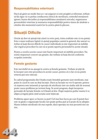 Responsabilitatea veterinară
     Dacă aţi găsit un medic bun şi v-aţi asigurat că este pregătit şi informat, trebuie
     să fiţi sigur că va prelua conducerea clinicii de sterilizare, controlul menţinerii
     igienei, luarea deciziilor şi responsabilitatea menţinerii stocului, organizarea




                                   N
     personalului veterinar şi asumarea responsabilităţii pentru starea de sănătate a




                          TI O IO ft
     câinilor din momentul sosirii lor în centru până la plecare.




                          TI T ra
                          RI hirFT
                      IA d U D
     Situaţii Dificile




                   IC ddeB d
     Oricât aţi dori să ajutaţi toţi câinii cu orice preţ, trista realitate este că nu puteţi.




                            O N
     Este o mare realizare faptul că ajutaţi populaţia canină în general, dar uneori va




                BL eT TA
     trebui să luaţi decizii dificile în cazuri individuale şi este important să stabiliţi
     clar reguli şi proceduri la care să se poată raporta personalul în aceste situaţii.




                             N
            PU Dag DR
     Pentru a rezolva aceste cazuri este foarte important să stabiliţi proceduri. Nu
               R IS n -
     există răspunsuri corecte sau greşite, dar trebuie să luaţi decizii conforme
     scopului centrului.




                       CA
               Rk p Do
                 PU a
     Femele gestante
                       si
           FOac ONr


     Este inevitabil să nu ajungă în centru şi femele gestante. Trebuie să ştiţi de
                   BL
                    e



     la început care este procedura în aceste cazuri, pentru că e clar că nu puteţi
        T b Cn V



     returna pui nou-născuţi.

     În cadrul programului din Oradea toate femelele gestante sunt sterilizate, mai
            SE ia




     puţin în cazul în care au deja lactaţie. Dacă au lactaţie nu vor fi operate, pentru
     că naşterea este iminentă şi operaţia de sterilizare într-un stadiu atât de avansat
  an




     poate cauza probleme pe termen lung. În acest program, după începerea
            FO




     perioadei de lactaţie femela va fi lăsată să fete. După naşterea puilor mama îi va
 m




     alăpta şi îngriji până când aceştia sunt înţărcaţi.
Ro




     Problema apare apoi: ce facem cu puii? Cel mai bun lucru pe care îl puteţi face
          T




     este să găsiţi o organizaţie locală care poate prelua puii şi îi poate da în adopţie.
       OR
       NO




     Mama trebuie sterilizată cât mai repede, dacă operaţia nu mai prezintă nici un
     risc.
     NO




44
                                                                                     Revenire
                                                                                        la
                                                                                    ‘Continut’
 
