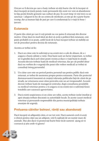 Oricare ar fi decizia pe care o luaţi, trebuie să stiţi foarte clar de la început că
     dacă începeţi să ţineţi puiuţi, toate persoanele din zonă vor veni să abandoneze
     în faţa porţii femele gestante sau cuiburi de pui. În scurt timp vă veţi trezi cu un
     sanctuar / adapost în loc de un centru de sterilizări, şi este pe de o parte foarte
     scump, dar şi inuman faţă de puii pe care îi condamnaţi la o viaţă în boxe /




                                   N
     ţarcuri.




                          TI O IO ft
                          TI T ra
     Eutanasia




                          RI hirFT
                      IA d U D
     O parte din câinii pe care îi veţi prinde nu vor putea fi returnaţi din diverse
     motive. Chiar dacă în mod ideal aţi dori să aveţi o politică fără eutanasie, este




                   IC ddeB d
     puţin probabil că se poate, astfel încât de la bun început trebuie să stabiliţi un




                            O N
                BL eT TA
     set de proceduri pentru decizia de eutanasie.




                             N
     Acestea ar trebui să fie:
            PU Dag DR
     1. Dacă un câine este în suferinţă şi nu există nici o cale de alinare, de a-i
               R IS n -
        asigura o bună calitate a vieţii. Deşi banii sunt un factor important, va trebui
        să vă gândiţi dacă acel câine poate rezista şi duce o viaţă bună în stradă.




                       CA
               Rk p Do
        Această decizie trebuie luată de medicul veterinar, dar pe cât posibil (doar
                 PU a
        dacă nu vorbim de o urgenţă din punct din vedere medical) ar trebui să
                       si

        consultaţi întreg personalul.
           FOac ONr

                   BL
                    e



     2. Un câine care este un pericol pentru personal sau pentru public dacă este
        T b Cn V



        returnat, ar trebui de asemenea propus pentru eutanasie. Parte din proiectul
        dumneavoastră înseamnă să creşteţi toleranţa publicului faţă de câinii de pe
        stradă, iar returnarea unui câine periculos este un act iresponsabil. Această
            SE ia




        decizie trebuie luată de managerul centrului, după consultarea prealabilă
        cu medicul veterinar pentru a vă asigura că nu există nici o suferinţă fizică
  an




        tratabilă care cauzează agresivitatea.
            FO




     3. Dacă există suspiciunea că un câine are rabie, acesta trebuie izolat imediat şi
 m




        apoi situaţia trebuie discutată cu autorităţile locale. În aceste cazuri medicul
Ro




        veterinar şi persoanele responsabile din partea municipalităţii trebuie
       OR T




        anunţate de urgenţă.
       NO




     Preluarea câinilor bolnavi, răniţi sau abandonaţi
     NO




     Dacă începeţi să adăpostiţi câini, ei vor tot veni. Dacă oamenii cred că aveţi
     o clinică pentru căţei sau un adăpost, veţi fi copleşiţi de un număr mare de
     animale. Mai ales dacă vă promovaţi foarte bine încât oamenii ajung să vă
     cunoască şi ştiu unde vă găsesc!




45
                                                                                 Revenire
                                                                                    la
                                                                                ‘Continut’
 