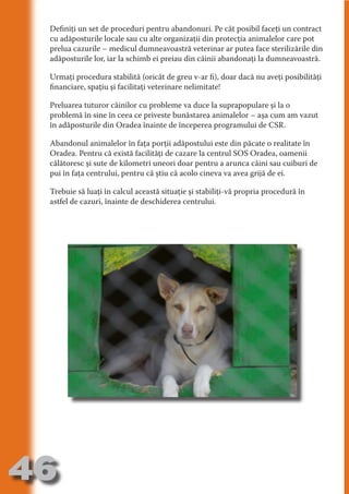 Definiţi un set de proceduri pentru abandonuri. Pe cât posibil faceţi un contract
     cu adăposturile locale sau cu alte organizaţii din protecţia animalelor care pot
     prelua cazurile – medicul dumneavoastră veterinar ar putea face sterilizările din
     adăposturile lor, iar la schimb ei preiau din câinii abandonaţi la dumneavoastră.




                                   N
     Urmaţi procedura stabilită (oricât de greu v-ar fi), doar dacă nu aveţi posibilităţi




                          TI O IO ft
     financiare, spaţiu şi facilitaţi veterinare nelimitate!




                          TI T ra
     Preluarea tuturor câinilor cu probleme va duce la suprapopulare şi la o




                          RI hirFT
                      IA d U D
     problemă în sine în ceea ce priveste bunăstarea animalelor – aşa cum am vazut
     în adăposturile din Oradea înainte de începerea programului de CSR.




                   IC ddeB d

                            O N
     Abandonul animalelor în faţa porţii adăpostului este din păcate o realitate în




                BL eT TA
     Oradea. Pentru că există facilităţi de cazare la centrul SOS Oradea, oamenii
     călătoresc şi sute de kilometri uneori doar pentru a arunca câini sau cuiburi de




                             N
            PU Dag DR
     pui în faţa centrului, pentru că ştiu că acolo cineva va avea grijă de ei.
               R IS n -
     Trebuie să luaţi în calcul această situaţie şi stabiliţi-vă propria procedură în
     astfel de cazuri, înainte de deschiderea centrului.




                       CA
               Rk p Do
                 PU a
                       si
           FOac ONr

                   BL
                    e
        T b Cn V
  an
            SE ia

            FO
 m
Ro



       OR T
       NO
     NO




46
                                                                                  Revenire
                                                                                     la
                                                                                 ‘Continut’
 
