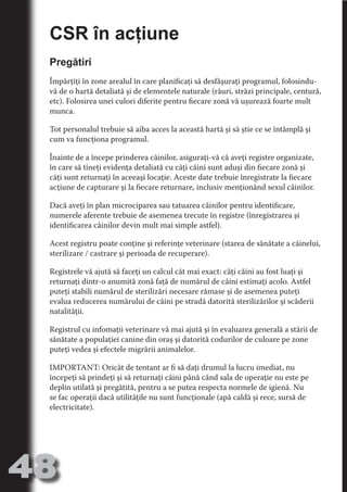 CSR în acţiune
     Pregătiri




                                   N
                          TI O IO ft
     Împărţiţi în zone arealul în care planificaţi să desfăşuraţi programul, folosindu-
     vă de o hartă detaliată şi de elementele naturale (râuri, străzi principale, centură,




                          TI T ra
     etc). Folosirea unei culori diferite pentru fiecare zonă vă uşurează foarte mult




                          RI hirFT
     munca.




                      IA d U D
     Tot personalul trebuie să aiba acces la această hartă şi să ştie ce se întâmplă şi




                   IC ddeB d
     cum va funcţiona programul.




                            O N
                BL eT TA
     Înainte de a începe prinderea câinilor, asiguraţi-vă că aveţi registre organizate,




                             N
     în care să tineţi evidenţa detaliată cu câţi câini sunt aduşi din fiecare zonă şi
            PU Dag DR
     câţi sunt returnaţi în aceeaşi locaţie. Aceste date trebuie înregistrate la fiecare
     acţiune de capturare şi la fiecare returnare, inclusiv menţionând sexul câinilor.
               R IS n -
     Dacă aveţi în plan microciparea sau tatuarea câinilor pentru identificare,




                       CA
               Rk p Do
     numerele aferente trebuie de asemenea trecute în registre (înregistrarea şi
                 PU a
     identificarea câinilor devin mult mai simple astfel).
                       si
           FOac ONr


     Acest registru poate conţine şi referinţe veterinare (starea de sănătate a câinelui,
                   BL
                    e



     sterilizare / castrare şi perioada de recuperare).
        T b Cn V



     Registrele vă ajută să faceţi un calcul cât mai exact: câţi câini au fost luaţi şi
     returnaţi dintr-o anumită zonă faţă de numărul de câini estimaţi acolo. Astfel
            SE ia




     puteţi stabili numărul de sterilizări necesare rămase şi de asemenea puteţi
     evalua reducerea numărului de câini pe stradă datorită sterilizărilor şi scăderii
  an




     natalităţii.
            FO




     Registrul cu infomaţii veterinare vă mai ajută şi în evaluarea generală a stării de
 m




     sănătate a populaţiei canine din oraş şi datorită codurilor de culoare pe zone
     puteţi vedea şi efectele migrării animalelor.
Ro



       OR T




     IMPORTANT: Oricât de tentant ar fi să daţi drumul la lucru imediat, nu
       NO




     începeţi să prindeţi şi să returnaţi câini până când sala de operaţie nu este pe
     NO




     deplin utilată şi pregătită, pentru a se putea respecta normele de igienă. Nu
     se fac operaţii dacă utilităţile nu sunt funcţionale (apă caldă şi rece, sursă de
     electricitate).




48
                                                                                 Revenire
                                                                                    la
                                                                                ‘Continut’
 