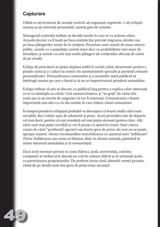 Capturare
     Odată ce aţi terminat de aranjat centrul, aţi organizat registrele, v-aţi echipat
     maşina şi aţi antrenat personalul, sunteţi gata de acţiune.




                                   N
     Managerul centrului trebuie să decidă zonele în care se va acţiona zilnic.




                          TI O IO ft
     Această decizie va fi luată pe baza statisticilor privind migrarea câinilor sau




                          TI T ra
     pe baza plângerilor sosite de la cetăţeni. Prioritare sunt zonele de mare interes
     public, zonele cu o populaţie canină mare deci cu probabilitate mai mare de




                          RI hirFT
                      IA d U D
     înmulţire, şi zonele cu cele mai multe plângeri ale cetăţenilor afectaţi de câinii
     de pe stradă.




                   IC ddeB d

                            O N
     Echipa de prinzători se poate deplasa astfel în zonele zilnic desemnate pentru a




                BL eT TA
     prinde câinii şi a-i aduce la centru (în autoturismele speciale şi purtând costume
     personalizate). Personalizarea costumelor şi a masinilor ajută publicul să




                             N
            PU Dag DR
     înţeleagă munca pe care o faceţi şi să nu se împotrivească prinderii animalelor.
               R IS n -
     Echipa trebuie să ştie să discute cu publicul larg pentru a explica celor interesaţi
     ce se va întâmpla cu câinii. Unii oameni hrănesc şi “au grijă” de câinii din




                       CA
     zonă aşa ca au nevoie de asigurări că vor fi returnaţi. Comunicarea e foarte
               Rk p Do
                 PU a
     importantă mai ales cu cei din zonele în care trăiesc câinii comunitari.
                       si


     În timpul prinderii echipajul probabil va descoperi că foarte mulţi câini sunt
           FOac ONr

                   BL
                    e



     sociabili, deci relativ uşor de ademenit şi prins. Acest procedeu este de departe
        T b Cn V



     cel mai dorit, pentru că este totodată cel mai puţin stresant pentru câini. Alţi
     câini sunt mai puţin sociabili şi vor fi prinşi cu ajutorul crosei. Sunt câteva
     cazuri de câini “problemă”, agresivi sau foarte greu de prins, de care nu se poate
     apropia nimeni. Atunci recomandăm tranchilizarea cu ajutorul unei “suflătoare”.
            SE ia




     (Nota: Suflătoarea sau crosa se folosesc doar în ultimă instanţă, păstrând în
  an




     minte interesul animalului şi al comunităţii).
            FO




     Dacă aveţi terenuri private în zonă (fabrici, şcoli, universităţi, cimitire,
 m




     companii) ar trebui să le alocaţi un cod de culoare diferit şi să actionaţi acolo
     cu permisiunea proprietarilor. De preferat iarna când, datorită vremii proaste,
Ro



          T




     câinii de pe stradă sunt mai greu de prins (stau ascunşi).
       OR
       NO
     NO




49
                                                                                 Revenire
                                                                                    la
                                                                                ‘Continut’
 