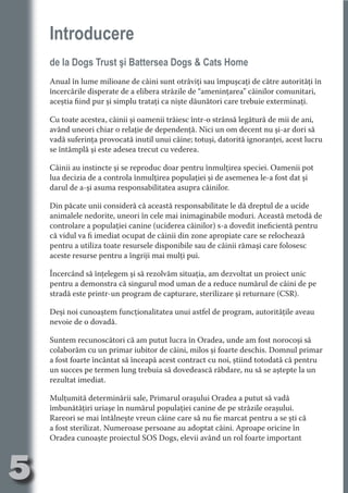 Introducere
     de la Dogs Trust şi Battersea Dogs & Cats Home




                                   N
                          TI O IO ft
     Anual în lume milioane de câini sunt otrăviţi sau împuşcaţi de către autorităţi în
     încercările disperate de a elibera străzile de “ameninţarea” câinilor comunitari,




                          TI T ra
     aceştia fiind pur şi simplu trataţi ca nişte dăunători care trebuie exterminaţi.




                          RI hirFT
                      IA d U D
     Cu toate acestea, câinii şi oamenii trăiesc într-o strânsă legătură de mii de ani,
     având uneori chiar o relaţie de dependenţă. Nici un om decent nu şi-ar dori să




                   IC ddeB d
     vadă suferinţa provocată inutil unui câine; totuşi, datorită ignoranţei, acest lucru




                            O N
                BL eT TA
     se întâmplă şi este adesea trecut cu vederea.




                             N
     Câinii au instincte şi se reproduc doar pentru înmulţirea speciei. Oamenii pot
            PU Dag DR
     lua decizia de a controla înmulţirea populaţiei şi de asemenea le-a fost dat şi
     darul de a-şi asuma responsabilitatea asupra câinilor.
               R IS n -
     Din păcate unii consideră că această responsabilitate le dă dreptul de a ucide




                       CA
               Rk p Do
     animalele nedorite, uneori în cele mai inimaginabile moduri. Această metodă de
                 PU a
     controlare a populaţiei canine (uciderea câinilor) s-a dovedit ineficientă pentru
                       si

     că vidul va fi imediat ocupat de câinii din zone apropiate care se relochează
           FOac ONr


     pentru a utiliza toate resursele disponibile sau de câinii rămaşi care folosesc
                   BL
                    e



     aceste resurse pentru a îngriji mai mulţi pui.
        T b Cn V



     Încercând să înţelegem şi să rezolvăm situaţia, am dezvoltat un proiect unic
     pentru a demonstra că singurul mod uman de a reduce numărul de câini de pe
            SE ia




     stradă este printr-un program de capturare, sterilizare şi returnare (CSR).
  an




     Deşi noi cunoaştem funcţionalitatea unui astfel de program, autorităţile aveau
     nevoie de o dovadă.
            FO
 m




     Suntem recunoscători că am putut lucra în Oradea, unde am fost norocoşi să
     colaborăm cu un primar iubitor de câini, milos şi foarte deschis. Domnul primar
Ro



          T




     a fost foarte încântat să înceapă acest contract cu noi, ştiind totodată că pentru
       OR
       NO




     un succes pe termen lung trebuia să dovedească răbdare, nu să se aştepte la un
     rezultat imediat.
     NO




     Mulţumită determinării sale, Primarul oraşului Oradea a putut să vadă
     îmbunătăţiri uriaşe în numărul populaţiei canine de pe străzile oraşului.
     Rareori se mai întâlneşte vreun câine care să nu fie marcat pentru a se şti că
     a fost sterilizat. Numeroase persoane au adoptat câini. Aproape oricine în
     Oradea cunoaşte proiectul SOS Dogs, elevii având un rol foarte important



5
                                                                               Re eni e
                                                                                  la
                                                                                 Con in
 