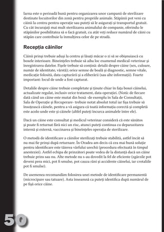 Iarna este o perioadă bună pentru organizarea unor campanii de sterilizare
     destinate locuitorilor din zonă pentru propriile animale. Stăpânii pot veni cu
     câinii la centru pentru operaţie sau puteţi să le asiguraţi şi transportul gratuit.
     Cu cât încurajaţi mai mult sterilizarea animalului de companie, oferindu-le
     stăpânilor posibilitatea să o facă gratuit, cu atât veţi reduce numărul de câini cu




                                   N
     stăpân care contribuie la înmulţirea celor de pe stradă.




                          TI O IO ft
                          TI T ra
     Recepţia câinilor




                          RI hirFT
                      IA d U D
     Câinii prinşi trebuie aduşi la centru şi lăsaţi măcar o zi să se obişnuiască cu
     boxele interioare. Bineinţeles trebuie să aiba loc examenul medical-veterinar şi




                   IC ddeB d
     înregistrarea datelor. Fişele trebuie să conţină: detalii despre câine (sex, culoare,




                            O N
                BL eT TA
     număr de identitate, vârstă); orice semne de boală şi diagnostic, semne vitale,
     medicaţie folosită, data capturării şi a eliberării (sau alte informaţii). Foarte




                             N
     important: locul de unde a fost capturat.
            PU Dag DR
     Detaliile despre câine trebuie completate şi ţinute chiar în faţa boxei câinelui,
               R IS n -
     actualizate regulat, inclusiv orice tratament, data operaţiei. (Notă: de fiecare
     dată când un câine este mutat din boxă -de exemplu în Sala de Consultaţii,




                       CA
               Rk p Do
     Sala de Operaţie şi Recuperare- trebuie notat absolut totul iar fişa trebuie să
                 PU a
                       si

     însoţească câinele, pentru a vă asigura că toată informaţia corectă şi completă
     este acolo unde este şi câinele (altfel puteţi încurca animalele între ele).
           FOac ONr

                   BL
                    e



     Dacă un câine este consultat şi medicul veterinar consideră că este sănătos
        T b Cn V



     şi poate fi returnat fără nici un risc, atunci puteţi continua cu deparazitarea
     internă şi externă, vaccinarea şi bineînţeles operaţia de sterilizare.
            SE ia




     O metodă de identificare a câinilor sterilizaţi trebuie stabilită, astfel încât să
     nu mai fie prinşi după returnare. În Oradea am decis că cea mai bună soluţie
  an




     pentru identificare este tăierea vârfului urechii (procedura efectuată în timpul
            FO




     anesteziei). Astfel echipa de prinzători poate vedea de la distanţă dacă un câine
 m




     trebuie prins sau nu. Alte metode nu s-au dovedit la fel de eficiente (zgărzile pot
     deveni prea mici, pot fi smulse, pot cauza răni şi accidente câinelui, iar crotaliile
Ro




     pot fi smulse).
       OR T
       NO




     De asemenea recomandăm folosirea unei metode de identificare permanentă
     (microcipare sau tatuare). Asta înseamnă ca puteţi identifica după numărul de
     NO




     pe fişă orice câine.




50
                                                                                  Revenire
                                                                                     la
                                                                                 ‘Continut’
 