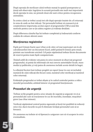 După operaţia de sterilizare câinii trebuie mutaţi în spaţiul postoperator şi
     ţinuţi sub observaţie: îngrijirea în această perioadă este mult mai importantă
     decât operaţia în sine, iar primele două zile sunt critice pentru recuperarea
     animalului.




                                   N
     În centru câinii ar trebui cazaţi trei zile după operaţie înainte de a fi returnaţi




                          TI O IO ft
     în zona de unde au fost ridicaţi. Tot personalul trebuie să cunoască şi să




                          TI T ra
     conştientizeze importanţa acestui aspect al programului CSR şi unul din
     motivele pentru care se ţin atâtea registre şi evidenţe detaliate.




                          RI hirFT
                      IA d U D
     După eliberarea câinelui fişa lui trebuie completată şi îndosariată conform




                   IC ddeB d
     codului de culoare aferent zonei.




                            O N
                BL eT TA
     Menţinerea registrelor




                             N
            PU Dag DR
     Fişele pot fi ţinute foarte uşor (chiar şi de către cel mai nepriceput om în ale
     calculatoarelor) într-un document Excel, astfel putând fi trimise prin email,
               R IS n -
     printate sau transferate oricând. Cel puţin săptămânal trebuie făcute documente
     de rezervă pentru toate fişele computerizate.




                       CA
               Rk p Do
                 PU a
     Ţinând astfel de evidente veţi putea în orice moment să observaţi progresul
                       si

     programului, să puteţi da informaţii cât mai corecte autorităţilor locale, mass-
           FOac ONr


     mediei şi publicului, şi veţi putea de asemenea include aceste detalii în buget.
                   BL
                    e
        T b Cn V



     La sfârşitul fiecărei luni trebuie pregătit un raport lunar în care să includeţi
     numărul de câini ridicaţi din fiecare zonă, numărul celor sterilizaţi şi numărul
     celor returnaţi.
            SE ia




     Evidenţele progresului ar trebui afişate şi în cadrul centrului pentru a ridica
  an




     moralul personalului, arătând tuturor că programul funcţionează.
            FO




     Proceduri de urgenţă
 m
Ro




     Trebuie să fiţi pregătit pentru orice situaţie de urgenţă şi asiguraţi-vă că şi
          T




     personalul ştie cum să reacţioneze în caz de incendiu, inundaţie, muşcături
       OR
       NO




     grave (sau chiar minore).
     NO




     Verificaţi săptămânal centrul pentru siguranţă şi faceţi tot posibilul să reduceţi
     orice risc; dacă riscurile nu pot fi eliminate învăţaţi personalul cum să se
     ferească.

     De asemenea nu trebuie să vă lipsească o asigurare care să vă acopere în orice
     eventualitate.



51
                                                                                   Revenire
                                                                                      la
                                                                                  ‘Continut’
 