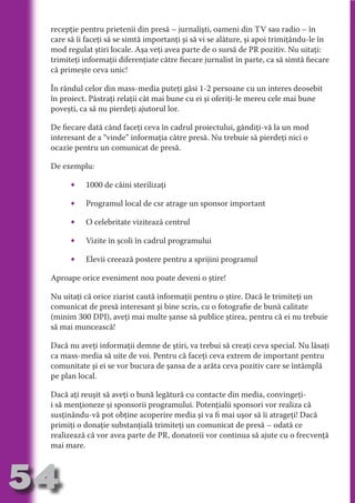 recepţie pentru prietenii din presă – jurnalişti, oameni din TV sau radio – în
     care să îi faceţi să se simtă importanţi şi să vi se alăture, şi apoi trimiţându-le în
     mod regulat ştiri locale. Aşa veţi avea parte de o sursă de PR pozitiv. Nu uitaţi:
     trimiteţi informaţii diferenţiate către fiecare jurnalist în parte, ca să simtă fiecare
     că primeşte ceva unic!




                                   N
                          TI O IO ft
     În rândul celor din mass-media puteţi găsi 1-2 persoane cu un interes deosebit




                          TI T ra
     în proiect. Păstraţi relaţii cât mai bune cu ei şi oferiţi-le mereu cele mai bune
     poveşti, ca să nu pierdeţi ajutorul lor.




                          RI hirFT
                      IA d U D
     De fiecare dată când faceţi ceva în cadrul proiectului, gândiţi-vă la un mod




                   IC ddeB d
     interesant de a “vinde” informaţia către presă. Nu trebuie să pierdeţi nici o




                            O N
     ocazie pentru un comunicat de presă.




                BL eT TA
     De exemplu:




                             N
           •PU Dag DR
               1000 de câini sterilizaţi
               R IS n -
           •   Programul local de csr atrage un sponsor important




                       CA
               Rk p Do
           •   O celebritate vizitează centrul
                 PU a
                       si

           •   Vizite în şcoli în cadrul programului
           FOac ONr

                   BL
                    e



           •   Elevii creează postere pentru a sprijini programul
        T b Cn V



     Aproape orice eveniment nou poate deveni o ştire!

     Nu uitaţi că orice ziarist caută informaţii pentru o ştire. Dacă le trimiteţi un
            SE ia




     comunicat de presă interesant şi bine scris, cu o fotografie de bună calitate
  an




     (minim 300 DPI), aveţi mai multe şanse să publice ştirea, pentru că ei nu trebuie
     să mai muncească!
            FO
 m




     Dacă nu aveţi informaţii demne de ştiri, va trebui să creaţi ceva special. Nu lăsaţi
     ca mass-media să uite de voi. Pentru că faceţi ceva extrem de important pentru
Ro



          T




     comunitate şi ei se vor bucura de şansa de a arăta ceva pozitiv care se întâmplă
       OR




     pe plan local.
       NO




     Dacă aţi reuşit să aveţi o bună legătură cu contacte din media, convingeţi-
     NO




     i să menţioneze şi sponsorii programului. Potenţialii sponsori vor realiza că
     susţinându-vă pot obţine acoperire media şi va fi mai uşor să îi atrageţi! Dacă
     primiţi o donaţie substanţială trimiteţi un comunicat de presă – odată ce
     realizează că vor avea parte de PR, donatorii vor continua să ajute cu o frecvenţă
     mai mare.



54
                                                                                   Revenire
                                                                                      la
                                                                                  ‘Continut’
 