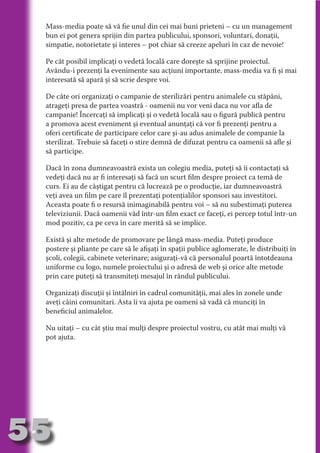 Mass-media poate să vă fie unul din cei mai buni prieteni – cu un management
     bun ei pot genera sprijin din partea publicului, sponsori, voluntari, donaţii,
     simpatie, notorietate şi interes – pot chiar să creeze apeluri în caz de nevoie!

     Pe cât posibil implicaţi o vedetă locală care doreşte să sprijine proiectul.




                                   N
     Avându-i prezenţi la evenimente sau acţiuni importante, mass-media va fi şi mai




                          TI O IO ft
     interesată să apară şi să scrie despre voi.




                          TI T ra
     De câte ori organizaţi o campanie de sterilizări pentru animalele cu stăpâni,




                          RI hirFT
                      IA d U D
     atrageţi presa de partea voastră - oamenii nu vor veni daca nu vor afla de
     campanie! Încercaţi să implicaţi şi o vedetă locală sau o figură publică pentru




                   IC ddeB d
     a promova acest eveniment şi eventual anunţaţi că vor fi prezenţi pentru a




                            O N
     oferi certificate de participare celor care şi-au adus animalele de companie la




                BL eT TA
     sterilizat. Trebuie să faceţi o stire demnă de difuzat pentru ca oamenii să afle şi
     să participe.




                             N
            PU Dag DR
     Dacă în zona dumneavoastră exista un colegiu media, puteţi să îi contactaţi să
               R IS n -
     vedeţi dacă nu ar fi interesaţi să facă un scurt film despre proiect ca temă de
     curs. Ei au de câştigat pentru că lucrează pe o producţie, iar dumneavoastră




                       CA
     veţi avea un film pe care îl prezentaţi potenţialilor sponsori sau investitori.
               Rk p Do
                 PU a
     Aceasta poate fi o resursă inimaginabilă pentru voi – să nu subestimaţi puterea
                       si

     televiziunii. Dacă oamenii văd într-un film exact ce faceţi, ei percep totul într-un
     mod pozitiv, ca pe ceva în care merită să se implice.
           FOac ONr

                   BL
                    e
        T b Cn V



     Există şi alte metode de promovare pe lângă mass-media. Puteţi produce
     postere şi pliante pe care să le afişaţi în spaţii publice aglomerate, le distribuiţi în
     şcoli, colegii, cabinete veterinare; asiguraţi-vă că personalul poartă întotdeauna
     uniforme cu logo, numele proiectului şi o adresă de web şi orice alte metode
            SE ia




     prin care puteţi să transmiteţi mesajul în rândul publicului.
  an




     Organizaţi discuţii şi întâlniri în cadrul comunităţii, mai ales în zonele unde
            FO




     aveţi câini comunitari. Asta îi va ajuta pe oameni să vadă că munciţi în
 m




     beneficiul animalelor.
Ro



          T




     Nu uitaţi – cu cât ştiu mai mulţi despre proiectul vostru, cu atât mai mulţi vă
       OR




     pot ajuta.
       NO
     NO




55
                                                                                    Revenire
                                                                                       la
                                                                                   ‘Continut’
 