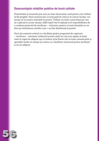 Dezavantajele relaţiilor publice de bună calitate
     Notorietatea şi renumele pot avea un mare dezavantaj, unul pentru care trebuie
     să fiţi pregătit. Dacă oamenii ştiu că aveţi grijă de câini şi vă cunosc locaţia, vor
     începe să vă arunce animalele la poartă. Trebuie să existe o procedură pe care




                                   N
     să o aplicaţi în aceste situaţii, altfel rapid veţi fi copleşiţi şi în imposibilitatea de




                          TI O IO ft
     a continua proiectul de sterilizare – returnare, pentru că toate finanţele se vor




                          TI T ra
     duce pe întreţinerea câinilor care v-au fost abandonaţi la poartă.




                          RI hirFT
                      IA d U D
     Dacă aţi construit centrul ca o facilitate pentru programul de capturare
     – sterilizare – returnare (subiectul acestei cărţi) nu veţi avea spaţiu să ţineţi




                   IC ddeB d
     câini în regim de adăpost aşa că trebuie să fie foarte clar în toate comunicatele şi




                            O N
     apariţiile media că sunteţi un centru cu o facilitate veterinară pentru sterilizări




                BL eT TA
     şi nu un adăpost.




                             N
            PU Dag DR
               R IS n -

                       CA
               Rk p Do
                 PU a
                       si
           FOac ONr

                   BL
                    e
        T b Cn V
  an
            SE ia

            FO
 m
Ro



       OR T
       NO
     NO




56
                                                                                     Revenire
                                                                                        la
                                                                                    ‘Continut’
 