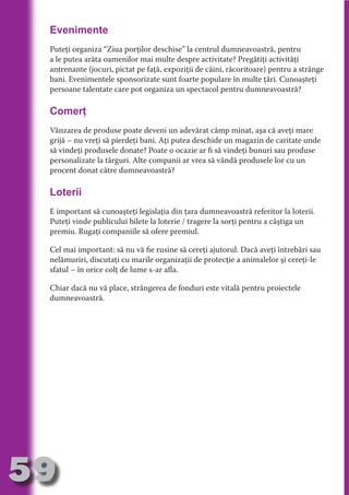 Evenimente
     Puteţi organiza “Ziua porţilor deschise” la centrul dumneavoastră, pentru
     a le putea arăta oamenilor mai multe despre activitate? Pregătiţi activităţi
     antrenante (jocuri, pictat pe faţă, expoziţii de câini, răcoritoare) pentru a strânge




                                   N
     bani. Evenimentele sponsorizate sunt foarte populare în multe ţări. Cunoaşteţi




                          TI O IO ft
     persoane talentate care pot organiza un spectacol pentru dumneavoastră?




                          TI T ra
     Comerţ




                          RI hirFT
                      IA d U D
     Vânzarea de produse poate deveni un adevărat câmp minat, aşa că aveţi mare




                   IC ddeB d
     grijă – nu vreţi să pierdeţi bani. Aţi putea deschide un magazin de caritate unde




                            O N
                BL eT TA
     să vindeţi produsele donate? Poate o ocazie ar fi să vindeţi bunuri sau produse
     personalizate la târguri. Alte companii ar vrea să vândă produsele lor cu un




                             N
     procent donat către dumneavoastră?

     Loterii
            PU Dag DR
               R IS n -
     E important să cunoaşteţi legislaţia din ţara dumneavoastră referitor la loterii.




                       CA
               Rk p Do
     Puteţi vinde publicului bilete la loterie / tragere la sorţi pentru a câştiga un
                 PU a
                       si

     premiu. Rugaţi companiile să ofere premiul.
           FOac ONr

                   BL
     Cel mai important: să nu vă fie rusine să cereţi ajutorul. Dacă aveţi întrebări sau
                    e



     nelămuriri, discutaţi cu marile organizaţii de protecţie a animalelor şi cereţi-le
        T b Cn V



     sfatul – în orice colţ de lume s-ar afla.

     Chiar dacă nu vă place, strângerea de fonduri este vitală pentru proiectele
            SE ia




     dumneavoastră.
  an


            FO
 m
Ro



       OR T
       NO
     NO




59
                                                                                 Revenire
                                                                                    la
                                                                                ‘Continut’
 