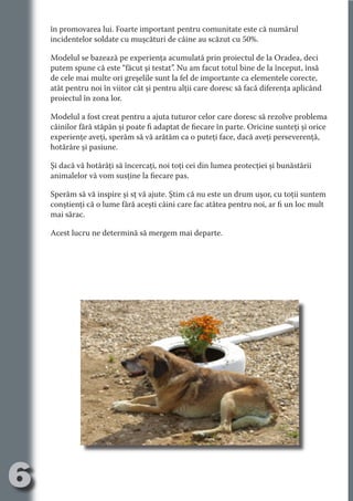 în promovarea lui. Foarte important pentru comunitate este că numărul
     incidentelor soldate cu muşcături de câine au scăzut cu 50%.

     Modelul se bazează pe experienţa acumulată prin proiectul de la Oradea, deci
     putem spune că este “făcut şi testat”. Nu am facut totul bine de la început, însă




                                   N
     de cele mai multe ori greşelile sunt la fel de importante ca elementele corecte,




                          TI O IO ft
     atât pentru noi în viitor cât şi pentru alţii care doresc să facă diferenţa aplicând




                          TI T ra
     proiectul în zona lor.




                          RI hirFT
                      IA d U D
     Modelul a fost creat pentru a ajuta tuturor celor care doresc să rezolve problema
     câinilor fără stăpân şi poate fi adaptat de fiecare în parte. Oricine sunteţi şi orice




                   IC ddeB d
     experienţe aveţi, sperăm să vă arătăm ca o puteţi face, dacă aveţi perseverenţă,




                            O N
     hotărâre şi pasiune.




                BL eT TA
     Şi dacă vă hotărâţi să încercaţi, noi toţi cei din lumea protecţiei şi bunăstării




                             N
            PU Dag DR
     animalelor vă vom susţine la fiecare pas.
               R IS n -
     Sperăm să vă inspire şi sţ vă ajute. Ştim că nu este un drum uşor, cu toţii suntem
     conştienţi că o lume fără aceşti câini care fac atâtea pentru noi, ar fi un loc mult
     mai sărac.




                       CA
               Rk p Do
                 PU a
                       si

     Acest lucru ne determină să mergem mai departe.
           FOac ONr

                   BL
                    e
        T b Cn V
  an
            SE ia

            FO
 m
Ro



       OR T
       NO
     NO




6
                                                                                 Re eni e
                                                                                    la
                                                                                   Con in
 