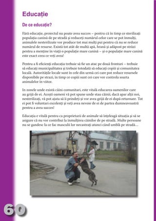 Educaţie
     De ce educaţie?




                                   N
     Fără educaţie, proiectul nu poate avea succes – pentru că în timp ce sterilizaţi




                          TI O IO ft
     populaţia canină de pe stradă şi reduceţi numărul celor care se pot înmulţi,




                          TI T ra
     animalele nesterilizate vor produce tot mai mulţi pui pentru că nu se reduce
     numărul de resurse. Există tot atât de multă apă, hrană şi adăpost pe străzi




                          RI hirFT
                      IA d U D
     pentru a menţine în viaţă o populaţie mare canină – şi o populaţie mare canină
     este exact ceea ce veţi avea!




                   IC ddeB d

                            O N
     Pentru a fi eficienţi educaţia trebuie să fie un atac pe două fronturi – trebuie




                BL eT TA
     să educaţi municipalitatea şi trebuie totodată să educaţi copiii şi comunitatea
     locală. Autorităţile locale sunt în cele din urmă cei care pot reduce resursele




                             N
     disponibile pe strazi, în timp ce copiii sunt cei care vor controla soarta
            PU Dag DR
     animalelor în viitor.
               R IS n -
     In zonele unde există câini comunitari, este vitală educarea oamenilor care
     au grijă de ei. Aceşti oameni vă pot spune unde stau câinii, dacă apar alţii noi,




                       CA
               Rk p Do
     nesterilizaţi, vă pot ajuta să îi prindeţi şi vor avea grijă de ei după returnare. Tot
                 PU a
                       si

     ei pot fi voluntari excelenţi şi veţi avea nevoie de ei de partea dumneavoastră
     pentru a avea succes!
           FOac ONr

                   BL
                    e



     Educaţia e vitală pentru ca proprietarii de animale să înţeleagă situaţia şi să se
        T b Cn V



     asigure că nu vor contribui la înmulţirea câinilor de pe stradă. Multe persoane
     nu se gandesc la ce fac masculii lor necastraţi atunci când umblă pe stradă…
  an
            SE ia

            FO
 m
Ro



       OR T
       NO
     NO




60
                                                                                   Revenire
                                                                                      la
                                                                                  ‘Continut’
 