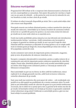 Educarea municipalităţii
     Programul de CSR trebuie să fie o cooperare între dumneavoastră ca furnizor de
     servicii, municipalitate şi comunitate. Fără ajutor din partea lor veţi duce o luptă
     care nu are şanse de izbândă – şi din partea lor aveţi nevoie de măsurile de care




                                   N
     vor beneficia cu toţii, nu doar câinii de pe stradă.




                          TI O IO ft
                          TI T ra
     Ei trebuie să reducă resursele disponibile pe străzi. Într-o zonă există atâţia câini
     câte resurse sunt disponibile.




                          RI hirFT
                      IA d U D
     Principala resursă care trebuie eliminată pentru a reduce numărul de câini de pe




                   IC ddeB d
     stradă este mâncarea. Autorităţile (şi nu numai, locuitorii de asemenea) trebuie




                            O N
     să facă tot ce e posibil din partea lor pentru a nu mai exista resturi de mâncare




                BL eT TA
     pe stradă sau în zone unde câinii au cu uşurinţă acces.




                             N
            PU Dag DR
     Există mai multe posibilităţi: prima măsură şi cea mai eficientă este introducerea
     tomberoanelor închise / securizate. Astfel comunitatea este încurajată să
               R IS n -
     se asigure că gunoiul nu rămâne pe stradă, în saci care pot fi rupţi de câini.
     Folosind astfel de containere şi ridicându-le la timp (pentru a nu se umple astfel




                       CA
     încât să rămână gunoi pe lângă ele), hrana disponibilă pe străzi este redusă – la
               Rk p Do
                 PU a
     fel şi populaţia canină din zonă.
                       si


     Aceste containere sunt extrem de importante pentru restaurante, magazine,
           FOac ONr

                   BL
                    e



     pieţe şi orice alt producător de mâncare (măcelarii, etc).
        T b Cn V



     Începeţi o campanie educaţională în comunitate, pentru a explica tuturor de ce
     containerele sunt atât de importante pentru reducerea numărului de câini fără
     stăpân. Puneţi afişe, distribuiţi pliante şi dacă aveţi acordul autorităţilor puneţi
            SE ia




     un sticker chiar lângă aceste containere pentru a-i încuraja pe oameni să le
  an




     folosească corespunzător.
            FO




     Dacă autorităţile nu pot sau nu doresc să ofere astfel de tomberoane, măcar
 m




     explicaţi-le să culeagă gunoaiele mai des, astfel încât să încerce reducerea
     resturilor alimentare de pe stradă.
Ro



       OR T




     Sunt zone mult mai restrictive din acest punct de vedere – cele rezidenţiale este
       NO




     posibil să nu aibă spaţiul sau posibilitatea de a monta containere afară. În unele
     părţi se pot îmbunătăţi zonele de colectare de gunoi şi se pot instala tomberoane
     NO




     securizate, dar în altele tot ce puteţi spera este ca gunoiul să fie strâns mai des de
     pe stradă. Şi bineinţeles trebuie să îi învăţaţi pe locuitori că gunoaiele conţinând
     resturi alimentare atrag câinii! Colaboraţi cu autorităţile pentru a găsi cea mai
     bună soluţie în această problemă.




61
                                                                                  Revenire
                                                                                     la
                                                                                 ‘Continut’
 