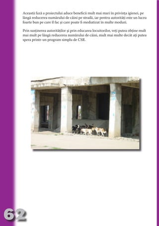 Această fază a proiectului aduce beneficii mult mai mari în privinţa igienei, pe
     lângă reducerea numărului de câini pe stradă, iar pentru autorităţi este un lucru
     foarte bun pe care îl fac şi care poate fi mediatizat în multe moduri.

     Prin susţinerea autorităţilor şi prin educarea locuitorilor, veţi putea obţine mult




                                   N
     mai mult pe lângă reducerea numărului de câini, mult mai multe decât aţi putea




                          TI O IO ft
     spera printr-un program simplu de CSR.




                          TI T ra
                          RI hirFT
                      IA d U D
                   IC ddeB d

                            O N
                BL eT TA


                             N
            PU Dag DR
               R IS n -

                       CA
               Rk p Do
                 PU a
                       si
           FOac ONr

                   BL
                    e
        T b Cn V
  an
            SE ia

            FO
 m
Ro



       OR T
       NO
     NO




62
                                                                                Revenire
                                                                                   la
                                                                               ‘Continut’
 
