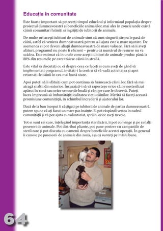 Educaţia în comunitate
     Este foarte important să petreceţi timpul educând şi informând populaţia despre
     proiectul dumneavoastră şi beneficiile animalelor, mai ales în zonele unde există
     câinii comunitari hrăniţi şi îngrijiţi de iubitorii de animale.




                                   N
                          TI O IO ft
     De multe ori aceşti iubitori de animale simt că sunt singurii cărora le pasă de
     câini, astfel că venirea dumneavoastră pentru a-i ajuta este o mare uşurare. De




                          TI T ra
     asemenea ei pot deveni aliaţii dumneavoastră de mare valoare. Fără să îi aveţi
     alături, programul nu poate fi eficient – pentru că numărul de resurse nu va




                          RI hirFT
                      IA d U D
     scădea. Este estimat că în unele zone aceşti iubitori de animale produc până la
     80% din resursele pe care trăiesc câinii în stradă.




                   IC ddeB d
     Este vital să discutaţi cu ei despre ceea ce faceţi şi cum aveţi de gând să




                            O N
                BL eT TA
     implementaţi programul, invitaţi-i la centru să vă vadă activitatea şi apoi
     returnaţi-le câinii în cea mai bună stare.




                             N
            PU Dag DR
     Apoi puteţi să îi sfătuiţi cum pot continua să hrănească câinii lor, fără să mai
     atragă şi alţii din exterior. Încurajaţi-i să vă raporteze orice câine nesterilizat
               R IS n -
     apărut în zonă sau orice semne de boală şi răni pe care le observă. Puteţi
     lucra împreună să îmbunătăţiţi calitatea vieţii câinilor. Merită să faceţi această
     promisiune comunităţii, în schimbul încrederii şi ajutorului lor.




                       CA
               Rk p Do
                 PU a
                       si

     Dacă de la bun început îi câştigaţi pe iubitorii de animale de partea dumneavoastră,
     putem spune că aţi facut un mare pas înainte. Ei pot răspândi vestea în cadrul
           FOac ONr


     comunităţii şi vă pot ajuta cu voluntariat, sprijin, orice aveţi nevoie.
                   BL
                    e
        T b Cn V



     Tot ei sunt cei care, înţelegând importanţa sterilizării, îi pot convinge şi pe ceilalţi
     posesori de animale. Pot distribui pliante, pot pune postere cu campaniile de
     sterilizare şi pot discuta cu oamenii despre beneficiile acestei operaţii. În general
     îi cunosc pe posesorii de animale din zonă, aşa că sunteţi pe mâini bune.
  an
            SE ia

            FO
 m
Ro



       OR T
       NO
     NO




64
                                                                                   Revenire
                                                                                      la
                                                                                  ‘Continut’
 
