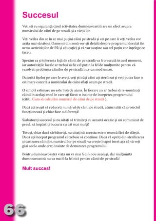 Succesul
     Veţi şti cu siguranţă când activitatea dumneavoastră are un efect asupra
     numărului de câini de pe stradă şi a vieţii lor.




                                   N
                          TI O IO ft
     Veţi vedea din ce în ce mai puţini câini pe stradă şi cei pe care îi veţi vedea vor




                          TI T ra
     arăta mai sănătoşi. Oamenii din zonă vor şti detalii despre programul derulat (în
     urma activităţilor de PR şi educaţie) şi vă vor susţine sau cel puţin vor înţelege ce




                          RI hirFT
                      IA d U D
     faceţi.




                   IC ddeB d
     Sperăm ca şi toleranţa faţă de câinii de pe stradă va fi crescută în acel moment,




                            O N
     iar autorităţile locale ar trebui să fie cel puţin la fel de mulţumite pentru că




                BL eT TA
     rezolvaţi problema câinilor de pe stradă într-un mod uman.




                             N
            PU Dag DR
     Datorită fişelor pe care le aveţi, veţi şti câţi câini aţi sterilizat şi veţi putea face o
     estimare corectă a numărului de câini aflaţi acum pe stradă.
               R IS n -
     O simplă estimare nu este însă de ajuns. În fiecare an ar trebui să re-număraţi
     câinii în acelaşi mod în care aţi făcut-o înainte de începerea programului




                       CA
               Rk p Do
     (citiţi Cum să calculăm numărul de câini de pe stradă ).
                 PU a
                       si


     Dacă aţi reuşit să reduceţi numărul de câini pe stradă, atunci ştiţi că proiectul
           FOac ONr

                   BL
     funcţionează şi chiar face o diferenţă!
                    e
        T b Cn V



     Sărbătoriţi succesul şi nu uitaţi să trimiteţi cu această ocazie şi un comunicat de
     presă, să împărtiţi bucuria cu cât mai mulţi!
            SE ia




     Totuşi, chiar dacă sărbătoriţi, nu uitaţi că aceasta este o muncă fără de sfârşit.
     Dacă aţi început programul el trebuie să continue. Dacă vă opriţi din sterilizarea
  an




     şi castrarea câinilor, numărul lor pe stradă va creşte înapoi încet aşa că vă veţi
            FO




     găsi acolo unde eraţi înainte de demararea programului.
 m




     Pentru dumneavoastră viaţa nu va mai fi din nou aceeaşi, dar mulţumită
Ro




     dumneavoastră nu va mai fi la fel nici pentru câinii de pe stradă!
       OR T
       NO




     Mult succes!
     NO




66
                                                                                      Re eni e
                                                                                         la
                                                                                        Con in
 