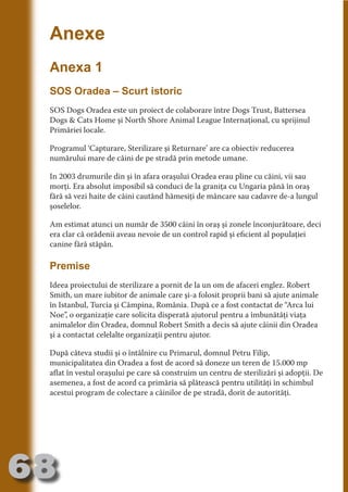 Anexe
     Anexa 1




                                   N
                          TI O IO ft
     SOS Oradea – Scurt istoric




                          TI T ra
                          RI hirFT
     SOS Dogs Oradea este un proiect de colaborare între Dogs Trust, Battersea




                      IA d U D
     Dogs & Cats Home şi North Shore Animal League Internaţional, cu sprijinul
     Primăriei locale.




                   IC ddeB d

                            O N
                BL eT TA
     Programul ‘Capturare, Sterilizare şi Returnare’ are ca obiectiv reducerea
     numărului mare de câini de pe stradă prin metode umane.




                             N
            PU Dag DR
     In 2003 drumurile din şi în afara oraşului Oradea erau pline cu câini, vii sau
     morţi. Era absolut imposibil să conduci de la graniţa cu Ungaria până în oraş
               R IS n -
     fără să vezi haite de câini cautând hămesiţi de mâncare sau cadavre de-a lungul
     şoselelor.




                       CA
               Rk p Do
                 PU a
     Am estimat atunci un număr de 3500 câini în oraş şi zonele înconjurătoare, deci
                       si

     era clar că orădenii aveau nevoie de un control rapid şi eficient al populaţiei
           FOac ONr


     canine fără stăpân.
                   BL
                    e
        T b Cn V



     Premise
     Ideea proiectului de sterilizare a pornit de la un om de afaceri englez. Robert
            SE ia




     Smith, un mare iubitor de animale care şi-a folosit proprii bani să ajute animale
     în Istanbul, Turcia şi Câmpina, România. După ce a fost contactat de “Arca lui
  an




     Noe”, o organizaţie care solicita disperată ajutorul pentru a îmbunătăţi viaţa
            FO




     animalelor din Oradea, domnul Robert Smith a decis să ajute câinii din Oradea
 m




     şi a contactat celelalte organizaţii pentru ajutor.
Ro




     După câteva studii şi o întâlnire cu Primarul, domnul Petru Filip,
       OR T




     municipalitatea din Oradea a fost de acord să doneze un teren de 15.000 mp
       NO




     aflat în vestul oraşului pe care să construim un centru de sterilizări şi adopţii. De
     asemenea, a fost de acord ca primăria să plătească pentru utilităţi în schimbul
     NO




     acestui program de colectare a câinilor de pe stradă, dorit de autorităţi.




68
                                                                                 Revenire
                                                                                    la
                                                                                ‘Continut’
 