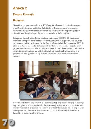 Anexa 2
     Despre Educaţie




                                   N
     Premise




                          TI O IO ft
                          TI T ra
     Obiectivul programului educativ SOS Dogs Oradea era să cultive în oameni
     o mai bună înţelegere a câinilor fără stăpân şi de asemenea să promoveze




                          RI hirFT
                      IA d U D
     responsabilitatea proprietarilor de animale, încurajându-i pe participanţi la
     discuţii deschise şi la împărtăşirea experienţelor şi informaţiilor.




                   IC ddeB d

                            O N
     Programul în şcoli a fost lansat odată cu înfiinţarea SOS DOGS Oradea, cu




                BL eT TA
     materiale ca suport de cursuri de limba engleză pentru copiii de 7-11 ani, care
     promovau câinii şi protejarea lor. Au fost produse şi distribuite aproape 8000 de




                             N
            PU Dag DR
     cărţi la toate şcolile locale. Entuziasmul şi interesul profesorilor a ajutat acest
     program să crească şi să aibă cu adevărat efect în rândul comunităţii, schimbând
               R IS n -
     mentalităţi şi atitudinea lor faţă de câinii de pe stradă. A fost dezvoltat şi un
     program cu prelegeri în şcoli şi cursuri susţinute de un membru al echipei




                       CA
               Rk p Do
     noastre.
                 PU a
                       si
           FOac ONr

                   BL
                    e
        T b Cn V
  an
            SE ia

            FO
 m
Ro



       OR T
       NO
     NO




     Educaţia este foarte importantă în Romania şi toţi copiii sunt obligaţi să meargă
     la şcoală până la 15 ani, deşi mulţi dintre ei merg mai departe la liceu. Un mare
     număr încearcă să intre şi să studieze în învăţământul superior. Nici un program
     educaţional nu reuşeşte în România dacă nu are aprobarea de la Ministerul
     Educaţiei şi Inspectoratele şcolare.




70
                                                                               Revenire
                                                                                  la
                                                                              ‘Continut’
 