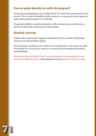 Cum se poate dezvolta un astfel de program?
     Contactaţi municipalitatea sau consiliul local. Ei vă pot oferi un permis de acces
     în şcoli. Tot ei vă pot da detaliile şcolilor pentru a-i contacta şi se pot asigura că
     materialele dumneavoastră vor fi folosite.




                                   N
                          TI O IO ft
     Organizaţi întâlniri cu profesorii pentru a afla ce doresc şi pe ce subiecte au




                          TI T ra
     nevoie de informaţii, asfel încât să îi puteţi ajuta.




                          RI hirFT
                      IA d U D
     Studiaţi curicula




                   IC ddeB d
     Vedeţi unde se potriveşte “îngrijirea animalelor”, fie în cursurile de Educaţie




                            O N
                BL eT TA
     civică sau în cele de limba engleză.




                             N
     Există anumite cerinţe pe care trebuie să le urmaţi pentru a avea acces în şcoli?
            PU Dag DR
     Este posibil să vi se ceară un cazier şi o scrisoare de recomandare din partea
     municipalităţii.
               R IS n -
     Materialele educaţive SOS Oradea sunt disponibile în mod gratuit la cerere.




                       CA
               Rk p Do
     Scrieţi-i lui Hollie la adresa educ@dogstrust.org.uk pentru a solicita o copie.
                 PU a
                       si
           FOac ONr

                   BL
                    e
        T b Cn V
  an
            SE ia

            FO
 m
Ro



       OR T
       NO
     NO




71
                                                                                  Re eni e
                                                                                     la
                                                                                    Con in
 