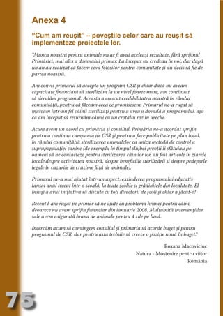 Anexa 4
     “Cum am reuşit” – poveştile celor care au reuşit să
     implementeze proiectele lor.




                                   N
                          TI O IO ft
     “Munca noastră pentru animale nu ar fi avut aceleaşi rezultate, fără sprijinul




                          TI T ra
     Primăriei, mai ales a domnului primar. La început nu credeau în noi, dar după
     un an au realizat că facem ceva folositor pentru comunitate şi au decis să fie de




                          RI hirFT
                      IA d U D
     partea noastră.




                   IC ddeB d
     Am convis primarul să accepte un program CSR şi chiar dacă nu aveam




                            O N
     capacitate financiară să sterilizăm la un nivel foarte mare, am continuat




                BL eT TA
     să derulăm programul. Aceasta a crescut credibilitatea noastră în rândul
     comunităţii, pentru că făceam ceea ce promisesem. Primarul ne-a rugat să




                             N
            PU Dag DR
     marcăm într-un fel câinii sterilizaţi pentru a avea o dovadă a programului. aşa
     că am început să returnăm câinii cu un crotaliu roz în ureche.
               R IS n -
     Acum avem un acord cu primăria şi consiliul. Primăria ne-a acordat sprijin
     pentru a continua campania de CSR şi pentru a face publicitate pe plan local,




                       CA
               Rk p Do
     în rândul comunităţii: sterilizarea animalelor ca unica metodă de control a
                 PU a
                       si

     suprapopulaţiei canine (de exemplu în timpul slujbei preoţii îi sfătuiau pe
     oameni să ne contacteze pentru sterilizarea câinilor lor, au fost articole în ziarele
           FOac ONr

                   BL
                    e



     locale despre activitatea noastră, despre beneficiile sterilizării şi despre pedepsele
        T b Cn V



     legale în cazurile de cruzime faţă de animale).

     Primarul ne-a mai ajutat într-un aspect: extinderea programului educativ
     lansat anul trecut într-o şcoală, la toate şcolile şi grădiniţele din localitate. El
            SE ia




     însuşi a avut iniţiativa să discute cu toţi directorii de şcoli şi chiar a făcut-o!
  an




     Recent l-am rugat pe primar să ne ajute cu problema hranei pentru câini,
            FO




     deoarece nu avem sprijin financiar din ianuarie 2008. Multumită intervenţiilor
 m




     sale avem asigurată hrana de animale pentru 4 zile pe lună.
Ro




     Incercăm acum să convingem consiliul şi primaria să acorde buget şi pentru
       OR T




     programul de CSR, dar pentru asta trebuie să creeze o poziţie nouă în buget.
                                                                                ”
       NO




                                                                     Roxana Macoviciuc
     NO




                                                         Natura - Moştenire pentru viitor
                                                                               România




75
                                                                                    Revenire
                                                                                       la
                                                                                   ‘Continut’
 