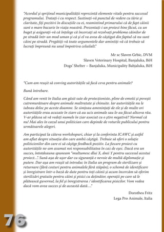 “Acordul şi sprijinul municipalităţii reprezintă elemente vitale pentru succesul
     programului. Trataţi-i cu respect. Sustineţi-vă punctul de vedere cu tărie şi
     claritate, fiţi pozitivi în discuţiile cu ei, reamintind primarului că de fapt câinii
     sunt o mare bucurie în viaţa noastră. Prezentaţi-i un proiect bine făcut, cu un
     buget şi asiguraţi-vă că înţelege că încercaţi să rezolvaţi problema câinilor de




                                   N
     pe stradă într-un mod uman şi că şi el va avea de câştigat din faptul că nu sunt




                          TI O IO ft
     câini pe stradă. Pregătiţi-vă toate argumentele dar amintiţi-vă că trebuie să




                          TI T ra
     lucraţi împreună nu unul împotriva celuilalt.      ”




                          RI hirFT
                      IA d U D
                                                            Mr sc Slaven Grbic, DVM
                                            Slaven Veterinary Hospital, Banjaluka, BiH




                   IC ddeB d
                                Dogs’ Shelter – Banjaluka, Municipality Babjaluka, BiH




                            O N
                BL eT TA


                             N
            PU Dag DR
     “Cum am reuşit să conving autorităţile să facă ceva pentru animale?
               R IS n -
     Bună întrebare.

     Când am venit în Italia am găsit sute de protecţioniste, pline de emotii şi poveşti




                       CA
               Rk p Do
     cutremurătoare despre animale maltratate şi chinuite. Iar autorităţile nu le
                 PU a
                       si

     iubeau deloc pe aceste doamne. Se simţeau ameninţaţi de ele şi de multe ori
     autorităţile erau acuzate în ziare că au ucis animale sau le-au făcut altceva rău.
           FOac ONr

                   BL
     V-ar plăcea să vă vedeţi numele în ziar asociat cu o ştire negativă? Normal că
                    e



     nu! Mai ales în cazul unui politician care depinde de voturile publicului pentru
        T b Cn V



     următoarele alegeri.

     Am participat la câteva workshopuri, chiar şi la conferinta ICAWC şi astfel
            SE ia




     am aflat despre situaţia din care ambii câştigă. Trebuie să oferi o soluţie
     politicienilor din care ei să câştige feedback pozitiv. La fiecare proiect cu
  an




     autorităţile ne-am asumat noi responsabilitatea în caz de eşec. Dacă era un
            FO




     succes, întotdeauna spuneam “multumesc dlui X, dnei Y pentru succesul acestui
 m




     proiect… Sună aşa de uşor dar cu siguranţă e nevoie de multă diplomaţie şi
               ”.
     putere. Dar aşa am reuşit să introduc în Italia un program de sterilizare şi
Ro




     returnare (fără costuri pentru animalele fără stăpân), o schemă de identificare
       OR T




     şi înregistrare într-o bază de date pentru toţi câinii şi acum încercăm să oferim
       NO




     sterilizări gratuite pentru câini şi pisici cu deţinător, operaţii pe care să le
     plătească guvernul, la fel şi înregistrarea / identificarea pisicilor. Vom vedea
     NO




     dacă vom avea succes şi de această dată….      ”
                                                                          Dorothea Fritz
                                                                 Lega Pro Animale, Italia




76
                                                                                   Revenire
                                                                                      la
                                                                                  ‘Continut’
 