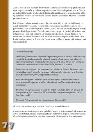 Acesta este un sfat excelent despre cum să abordezi autorităţile şi primarul, dar
     nu e singura metodă, şi trebuie să găsiţi cea mai bună cale pentru voi, în funcţie
     de autorităţile locale. Unii preferă ştiinta, alţii caută numere şi statistici iar alţii
     îşi doresc să lucreze cu oamenii în care au deplină încredere. Alţii vor să le aibă
     pe toate acestea!




                                   N
                          TI O IO ft
     Întotdeauna trebuie să aveţi respect faţă de autorităţi – va trebui să lucraţi cu




                          TI T ra
     aceşti oameni în viitor. Nu recurgeţi la acuzaţii şi nu intraţi în conflicte cu ei
     pornind de la ce s-a întâmplat în trecut. Acesta este un început nou pentru ei şi




                          RI hirFT
                      IA d U D
     pentru câinii de pe stradă. Purtaţi-vă cu respect şi pe cât posibil folosiţi cuvinte
     măgulitoare (cum veţi vedea în scrisoarea lui Elisabeth). Chiar dacă noi nu




                   IC ddeB d
     recomandăm folosirea acestui stil, a fost de mare succes pentru Elisabeth care




                            O N
     l-a judecat pe primar şi dorinta lui de afirmare publica – aşa ca iată scrisoarea ei




                BL eT TA
     şi comentariile:




                             N
            PU Dag DR
               R IS n -
        “Domnule Primar,

        Trebuie să facem câteva schimbări importante pentru a reusi să îmbunătăţim




                       CA
               Rk p Do
        condiţiile de viată ale câinilor din ţară noastră. De ce nu aţi vrea să facem
                 PU a
                       si

        acest lucru în timpul mandatului dumneavoastră, ca să fiţi un bun exemplu?
        Oamenii au nevoie întotdeauna de un lider pe care să îl urmeze.
           FOac ONr

                   BL
                    e



        Dumneavoastră sunteţi un lider înnăscut, domnule Primar. De aceea sunt
        T b Cn V



        convinsă ca puteţi schimba cu succes vieţile câinilor din mizerie în fericire,
        cu puţin ajutor din partea organizaţiei noastre.
            SE ia




        Exista un loc perfect pentru o construcţie unde să putem desfăşura un
        program complex pentru a reduce abandonul, neglijarea şi maltratarea
  an




        animalelor.
            FO
 m




        Dorim să ne oferiţi această locaţie. Vă puteţi vizualiza dând un discurs de
        inaugurare în faţa camerelor TV, arătând boxele frumoase şi mulţi câini
Ro




        fericiţi în zonă?
       OR T
       NO




        Domnule Primar, nu este un vis, ci un plan bine gândit.
                                                              ”
     NO




     Aceasta este scrisoarea pe care am trimis-o primarului nostru.

     I-am prezentat apoi un program detaliat cu care a fost mulţumit; de asemenea
     a fost încântat la gândul unei mediatizări puternice; astfel a semnat un acord
     de colaborare cu fundaţia noastra. Multe din ideile noastre le-a prezentat




77
                                                                                     Revenire
                                                                                        la
                                                                                    ‘Continut’
 