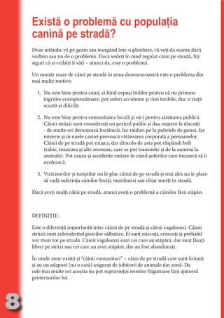 Există o problemă cu populaţia
     canină pe stradă?




                                   N
     Doar uitându-vă pe geam sau mergând într-o plimbare, vă veţi da seama dacă




                          TI O IO ft
     vorbim sau nu de o problemă. Dacă vedeţi în mod regulat câini pe stradă, fiţi




                          TI T ra
     siguri că şi ceilalţi îi văd – atunci da, este o problemă.




                          RI hirFT
                      IA d U D
     Un număr mare de câini pe stradă în zona dumneavoastră este o problema din
     mai multe motive:




                   IC ddeB d

                            O N
       1. Nu este bine pentru câini, ei fiind expuşi bolilor pentru că nu primesc




                BL eT TA
          îngrijire corespunzătoare, pot suferi accidente şi răni teribile, duc o viaţă
          scurtă şi dificilă.




                             N
            PU Dag DR
       2. Nu este bine pentru comunitatea locală şi nici pentru sănătatea publică.
               R IS n -
          Câinii străzii sunt consideraţi un pericol public şi dau naştere la discuţii
          - de multe ori deranjează localnicii, fac raiduri pe la pubelele de gunoi, fac
          mizerie şi în unele cazuri provoacă vătămarea corporală a persoanelor.




                       CA
               Rk p Do
          Câinii de pe stradă pot muşca, dar dincolo de asta pot răspândi boli
                 PU a
                       si

          (rabie, toxocara şi alte zoonoze, care se pot transmite şi de la oameni la
          animale). Pot cauza şi accidente rutiere în cazul şoferilor care încearcă să îi
           FOac ONr

                   BL
                    e



          ocolească.
        T b Cn V



       3. Vizitatorilor şi turiştilor nu le plac câinii de pe stradă şi mai ales nu le place
          să vadă suferinţa câinilor loviţi, muribunzi sau chiar morţi în stradă.
            SE ia




     Dacă aveţi mulţi câini pe stradă, atunci aveţi o problemă a câinilor fără stăpân.
  an


            FO
 m




     DEFINIŢIE:
Ro




     Este o diferenţă importantă între câinii de pe stradă şi câinii vagabonzi. Câinii
       OR T




     străzii sunt echivalentul pisicilor sălbatice. Ei sunt născuţi, crescuţi şi probabil
       NO




     vor muri tot pe stradă. Câinii vagabonzi sunt cei care au stăpâni, dar sunt lăsaţi
     liberi pe străzi sau cei care au avut stăpâni, dar au fost abandonaţi.
     NO




     În unele zone există şi “câinii comunitari” – câini de pe stradă care sunt hrăniţi
     şi au un adapost (nu o casă) asigurat de iubitorii de animale din zonă. De
     cele mai multe ori aceştia nu pot supravieţui iernilor friguroase fără ajutorul
     protectorilor lor.




8
                                                                                  Re eni e
                                                                                     la
                                                                                    Con in
 
