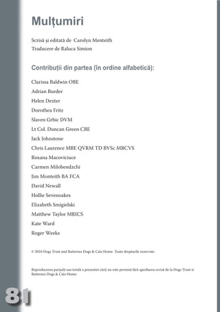 Mulţumiri
     Scrisă şi editată de Carolyn Menteith




                                   N
     Traducere de Raluca Simion




                          TI O IO ft
                          TI T ra
     Contribuţii din partea (în ordine alfabetică):




                          RI hirFT
                      IA d U D
     Clarissa Baldwin OBE




                   IC ddeB d

                            O N
     Adrian Burder




                BL eT TA
     Helen Dexter




                             N
            PU Dag DR
     Dorothea Fritz
               R IS n -
     Slaven Grbic DVM
     Lt Col. Duncan Green CBE




                       CA
               Rk p Do
     Jack Johnstone
                 PU a
                       si

     Chris Laurence MBE QVRM TD BVSc MRCVS
           FOac ONr

                   BL
     Roxana Macoviciuce
                    e
        T b Cn V



     Carmen Milobendzchi
     Jim Monteith BA FCA
            SE ia




     David Newall
     Hollie Sevenoakes
  an


            FO




     Elizabeth Smigielski
 m




     Matthew Taylor MRICS
Ro




     Kate Ward
       OR T




     Roger Weeks
       NO
     NO




     © 2010 Dogs Trust and Battersea Dogs & Cats Home. Toate drepturile rezervate.



     Reproducerea parţială sau totală a prezentei cărţi nu este permisă fără aprobarea scrisă de la Dogs Trust si
     Battersea Dogs & Cats Home.




81
                                                                                                           Revenire
                                                                                                              la
                                                                                                          ‘Continut’
 