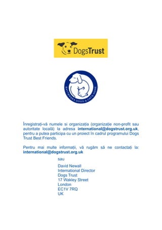 N
                         TI O IO ft
                         TI T ra
                         RI hirFT
                     IA d U D
                  IC ddeB d

                           O N
               BL eT TA


                            N
           PU Dag DR
              R IS n -

                      CA
              Rk p Do
                PU a
                      si
          FOac ONr

                  BL
                   e
       T b Cn V



     Înregistraţi-vă numele si organizaţia (organizaţie non-profit sau
     autoritate locală) la adresa international@dogstrust.org.uk,
     pentru a putea participa cu un proiect în cadrul programului Dogs
           SE ia




     Trust Best Friends.
  an




     Pentru mai multe informaţii, vă rugăm să ne contactaţi la:
           FO




     international@dogstrust.org.uk
 m




                        sau
Ro




                        David Newall
      OR T




                        International Director
      NO




                        Dogs Trust
                        17 Wakley Street
     NO




                        London
                        EC1V 7RQ
                        UK
 
