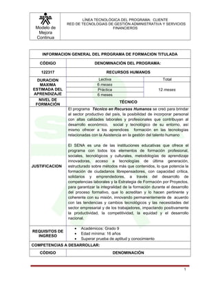 Modelo de
Mejora
Continua
LÍNEA TECNOLÓGICA DEL PROGRAMA: CLIENTE
RED DE TECNOLOGIAS DE GESTIÓN ADMINISTRATIVA Y SERVICIOS
FINANCIEROS
INFORMACION GENERAL DEL PROGRAMA DE FORMACION TITULADA
CÓDIGO DENOMINACIÓN DEL PROGRAMA:
122317 RECURSOS HUMANOS
DURACION
MAXIMA
ESTIMADA DEL
APRENDIZAJE
Lectiva Total
6 meses
12 mesesPráctica
6 meses
NIVEL DE
FORMACIÓN
TÉCNICO
JUSTIFICACION
El programa Técnico en Recursos Humanos se creó para brindar
al sector productivo del país, la posibilidad de incorporar personal
con altas calidades laborales y profesionales que contribuyan al
desarrollo económico, social y tecnológico de su entorno, así
mismo ofrecer a los aprendices formación en las tecnologías
relacionadas con la Asistencia en la gestión del talento humano
El SENA es una de las instituciones educativas que ofrece el
programa con todos los elementos de formación profesional,
sociales, tecnológicos y culturales, metodologías de aprendizaje
innovadoras, acceso a tecnologías de última generación,
estructurado sobre métodos más que contenidos, lo que potencia la
formación de ciudadanos librepensadores, con capacidad crítica,
solidarios y emprendedores, a través del desarrollo de
competencias laborales y la Estrategia de Formación por Proyectos,
para garantizar la integralidad de la formación durante el desarrollo
del proceso formativo, que lo acreditan y lo hacen pertinente y
coherente con su misión, innovando permanentemente de acuerdo
con las tendencias y cambios tecnológicos y las necesidades del
sector empresarial y de los trabajadores, impactando positivamente
la productividad, la competitividad, la equidad y el desarrollo
nacional.
REQUISITOS DE
INGRESO
• Académicos: Grado 9
• Edad mínima: 16 años
• Superar prueba de aptitud y conocimiento
COMPETENCIAS A DESARROLLAR:
CÓDIGO DENOMINACIÓN
1
 