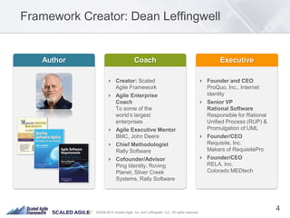 ©2008-2014 Scaled Agile, Inc. and Leffingwell, LLC. All rights reserved.
Framework Creator: Dean Leffingwell
 Creator: Scaled
Agile Framework
 Agile Enterprise
Coach
To some of the
world’s largest
enterprises
 Agile Executive Mentor
BMC, John Deere
 Chief Methodologist
Rally Software
 Cofounder/Advisor
Ping Identity, Roving
Planet, Silver Creek
Systems, Rally Software
 Founder and CEO
ProQuo, Inc., Internet
identity
 Senior VP
Rational Software
Responsible for Rational
Unified Process (RUP) &
Promulgation of UML
 Founder/CEO
Requisite, Inc.
Makers of RequisitePro
 Founder/CEO
RELA, Inc.
Colorado MEDtech
4
 