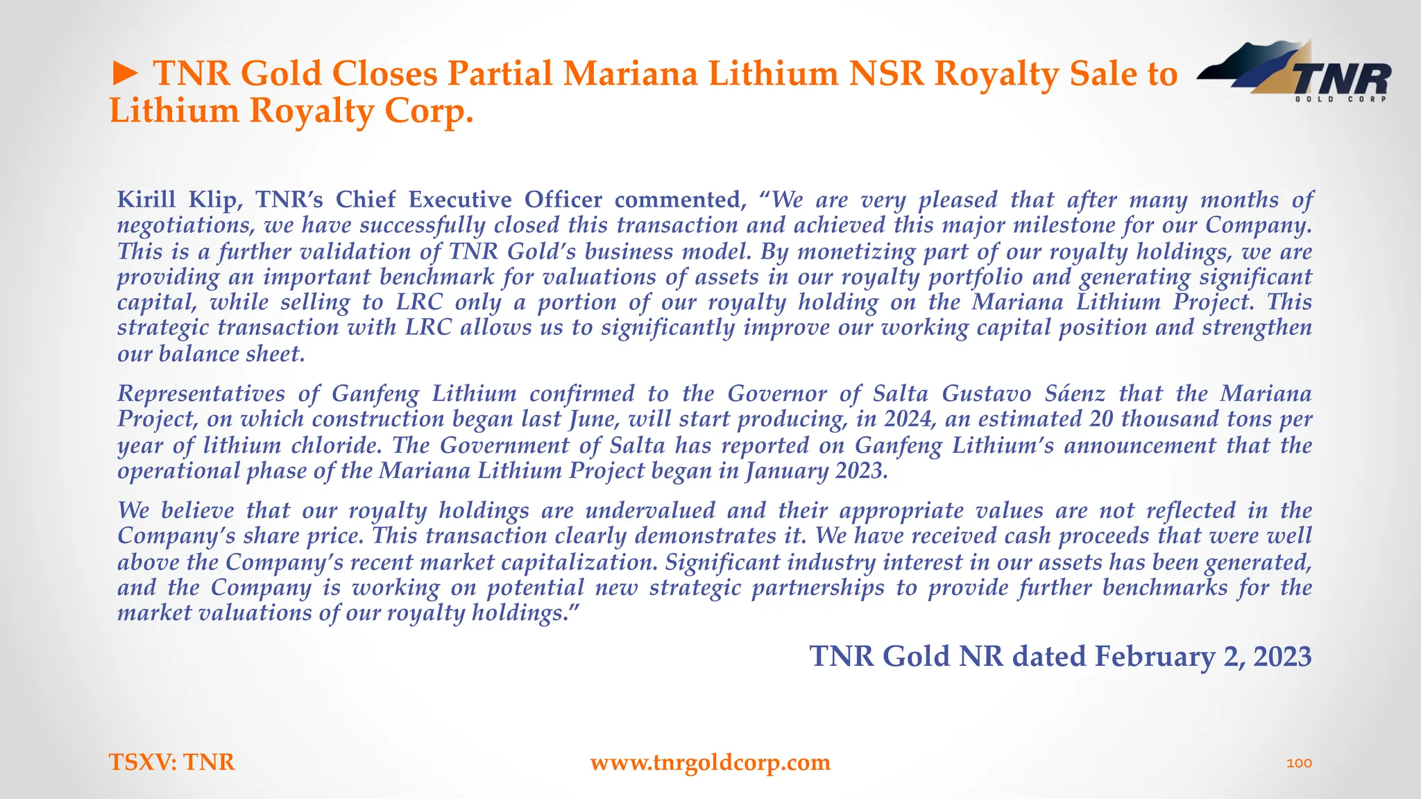 ► TNR Gold Closes Partial Mariana Lithium NSR Royalty Sale to
Lithium Royalty Corp.
Kirill Klip, TNR’s Chief Executive Officer commented, “We are very pleased that after many months of
negotiations, we have successfully closed this transaction and achieved this major milestone for our Company.
This is a further validation of TNR Gold’s business model. By monetizing part of our royalty holdings, we are
providing an important benchmark for valuations of assets in our royalty portfolio and generating significant
capital, while selling to LRC only a portion of our royalty holding on the Mariana Lithium Project. This
strategic transaction with LRC allows us to significantly improve our working capital position and strengthen
our balance sheet.
Representatives of Ganfeng Lithium confirmed to the Governor of Salta Gustavo Sáenz that the Mariana
Project, on which construction began last June, will start producing, in 2024, an estimated 20 thousand tons per
year of lithium chloride. The Government of Salta has reported on Ganfeng Lithium’s announcement that the
operational phase of the Mariana Lithium Project began in January 2023.
We believe that our royalty holdings are undervalued and their appropriate values are not reflected in the
Company’s share price. This transaction clearly demonstrates it. We have received cash proceeds that were well
above the Company’s recent market capitalization. Significant industry interest in our assets has been generated,
and the Company is working on potential new strategic partnerships to provide further benchmarks for the
market valuations of our royalty holdings.”
TNR Gold NR dated February 2, 2023
TSXV: TNR www.tnrgoldcorp.com 100
 