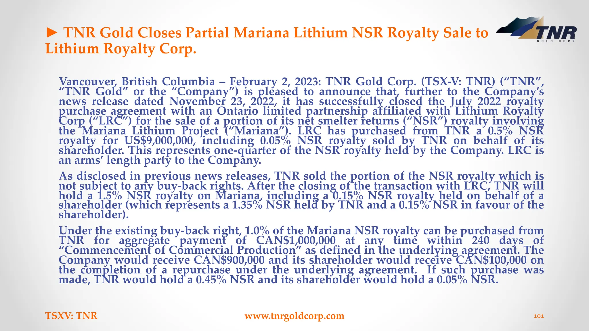 ► TNR Gold Closes Partial Mariana Lithium NSR Royalty Sale to
Lithium Royalty Corp.
Vancouver, British Columbia – February 2, 2023: TNR Gold Corp. (TSX-V: TNR) (“TNR”,
“TNR Gold” or the “Company”) is pleased to announce that, further to the Company’s
news release dated November 23, 2022, it has successfully closed the July 2022 royalty
purchase agreement with an Ontario limited partnership affiliated with Lithium Royalty
Corp (“LRC”) for the sale of a portion of its net smelter returns (“NSR”) royalty involving
the Mariana Lithium Project (“Mariana”). LRC has purchased from TNR a 0.5% NSR
royalty for US$9,000,000, including 0.05% NSR royalty sold by TNR on behalf of its
shareholder. This represents one-quarter of the NSR royalty held by the Company. LRC is
an arms’ length party to the Company.
As disclosed in previous news releases, TNR sold the portion of the NSR royalty which is
not subject to any buy-back rights. After the closing of the transaction with LRC, TNR will
hold a 1.5% NSR royalty on Mariana, including a 0.15% NSR royalty held on behalf of a
shareholder (which represents a 1.35% NSR held by TNR and a 0.15% NSR in favour of the
shareholder).
Under the existing buy-back right, 1.0% of the Mariana NSR royalty can be purchased from
TNR for aggregate payment of CAN$1,000,000 at any time within 240 days of
“Commencement of Commercial Production” as defined in the underlying agreement. The
Company would receive CAN$900,000 and its shareholder would receive CAN$100,000 on
the completion of a repurchase under the underlying agreement. If such purchase was
made, TNR would hold a 0.45% NSR and its shareholder would hold a 0.05% NSR.
TSXV: TNR www.tnrgoldcorp.com 101
 