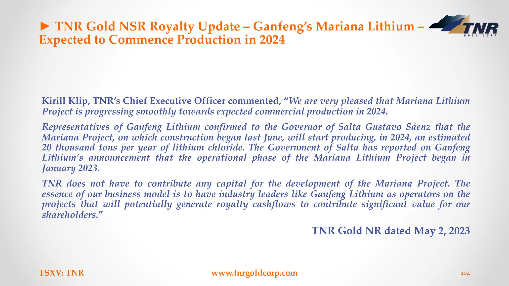 ► TNR Gold NSR Royalty Update – Ganfeng’s Mariana Lithium –
Expected to Commence Production in 2024
Kirill Klip, TNR’s Chief Executive Officer commented, “We are very pleased that Mariana Lithium
Project is progressing smoothly towards expected commercial production in 2024.
Representatives of Ganfeng Lithium confirmed to the Governor of Salta Gustavo Sáenz that the
Mariana Project, on which construction began last June, will start producing, in 2024, an estimated
20 thousand tons per year of lithium chloride. The Government of Salta has reported on Ganfeng
Lithium’s announcement that the operational phase of the Mariana Lithium Project began in
January 2023.
TNR does not have to contribute any capital for the development of the Mariana Project. The
essence of our business model is to have industry leaders like Ganfeng Lithium as operators on the
projects that will potentially generate royalty cashflows to contribute significant value for our
shareholders.”
TNR Gold NR dated May 2, 2023
TSXV: TNR www.tnrgoldcorp.com 104
 