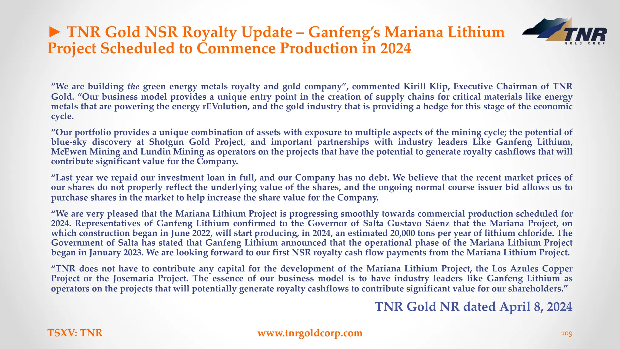 ► TNR Gold NSR Royalty Update – Ganfeng’s Mariana Lithium
Project Scheduled to Commence Production in 2024
“We are building the green energy metals royalty and gold company”, commented Kirill Klip, Executive Chairman of TNR
Gold. “Our business model provides a unique entry point in the creation of supply chains for critical materials like energy
metals that are powering the energy rEVolution, and the gold industry that is providing a hedge for this stage of the economic
cycle.
“Our portfolio provides a unique combination of assets with exposure to multiple aspects of the mining cycle; the potential of
blue-sky discovery at Shotgun Gold Project, and important partnerships with industry leaders Like Ganfeng Lithium,
McEwen Mining and Lundin Mining as operators on the projects that have the potential to generate royalty cashflows that will
contribute significant value for the Company.
“Last year we repaid our investment loan in full, and our Company has no debt. We believe that the recent market prices of
our shares do not properly reflect the underlying value of the shares, and the ongoing normal course issuer bid allows us to
purchase shares in the market to help increase the share value for the Company.
“We are very pleased that the Mariana Lithium Project is progressing smoothly towards commercial production scheduled for
2024. Representatives of Ganfeng Lithium confirmed to the Governor of Salta Gustavo Sáenz that the Mariana Project, on
which construction began in June 2022, will start producing, in 2024, an estimated 20,000 tons per year of lithium chloride. The
Government of Salta has stated that Ganfeng Lithium announced that the operational phase of the Mariana Lithium Project
began in January 2023. We are looking forward to our first NSR royalty cash flow payments from the Mariana Lithium Project.
“TNR does not have to contribute any capital for the development of the Mariana Lithium Project, the Los Azules Copper
Project or the Josemaria Project. The essence of our business model is to have industry leaders like Ganfeng Lithium as
operators on the projects that will potentially generate royalty cashflows to contribute significant value for our shareholders.”
TNR Gold NR dated April 8, 2024
TSXV: TNR www.tnrgoldcorp.com 109
 