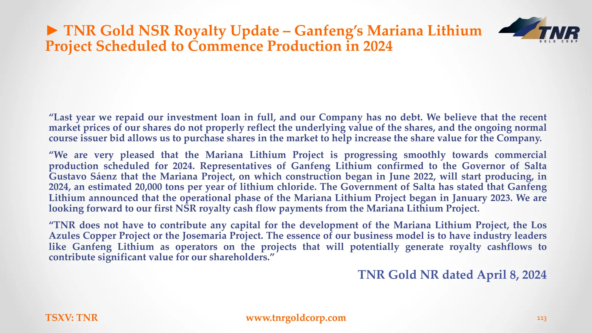 ► TNR Gold NSR Royalty Update – Ganfeng’s Mariana Lithium
Project Scheduled to Commence Production in 2024
“Last year we repaid our investment loan in full, and our Company has no debt. We believe that the recent
market prices of our shares do not properly reflect the underlying value of the shares, and the ongoing normal
course issuer bid allows us to purchase shares in the market to help increase the share value for the Company.
“We are very pleased that the Mariana Lithium Project is progressing smoothly towards commercial
production scheduled for 2024. Representatives of Ganfeng Lithium confirmed to the Governor of Salta
Gustavo Sáenz that the Mariana Project, on which construction began in June 2022, will start producing, in
2024, an estimated 20,000 tons per year of lithium chloride. The Government of Salta has stated that Ganfeng
Lithium announced that the operational phase of the Mariana Lithium Project began in January 2023. We are
looking forward to our first NSR royalty cash flow payments from the Mariana Lithium Project.
“TNR does not have to contribute any capital for the development of the Mariana Lithium Project, the Los
Azules Copper Project or the Josemaria Project. The essence of our business model is to have industry leaders
like Ganfeng Lithium as operators on the projects that will potentially generate royalty cashflows to
contribute significant value for our shareholders.”
TNR Gold NR dated April 8, 2024
TSXV: TNR www.tnrgoldcorp.com 113
 